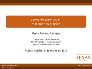 Series divergentes en
matem´atica y f´ısica
Pedro Morales-Almaz´an
Department of Mathematics
The University of Texas at Austin
pmorales@math.utexas.edu
Puebla, M´exico, 5 de marzo de 2014
Pedro Morales-Almaz´an Math Department
Series Divergentes
 