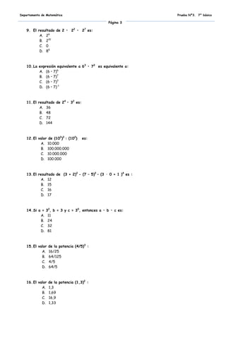 Departamento de Matemática                                         Prueba Nº3. 7° básico

                                                  Página 3

    9. El resultado de 2 • 22 • 27 es:
           A. 26
           B. 210
           C. 0
           D. 86



    10. La expresión equivalente a 63 • 73 es equivalente a:
           A. (6 • 7)6
           B. (6 • 7)7
           C. (6 • 7)3
           D. (6 • 7)-1



    11. El resultado de 24 • 32 es:
            A. 36
            B. 48
            C. 72
            D. 144



    12. El valor de (102)3 : (102)    es:
            A. 10.000
            B. 100.000.000
            C. 10.000.000
            D. 100.000



    13. El resultado de (3 + 2)2 - (7 – 5)3 – (3 · 0 + 1 )4 es :
            A. 12
            B. 15
            C. 16
            D. 17



    14. Si a =   32, b = 3 y c = 30, entonces a • b • c es:
            A.    11
            B.    24
            C.    32
            D.    81



    15. El valor   de la potencia (4/5)3 :
             A.    16/25
             B.    64/125
             C.    4/5
             D.    64/5



    16. El valor   de la potencia (1,3)2 :
             A.    1,3
             B.    1,69
             C.    16,9
             D.    1,33
 