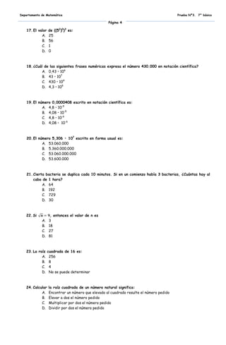 Departamento de Matemática                                                                Prueba Nº3. 7° básico

                                                    Página 4

    17. El valor   de ((52)0)3 es:
             A.    25
             B.    56
             C.    1
             D.    0



    18. ¿Cuál de las siguientes frases numéricas expresa el número 430.000 en notación científica?
             A. 0,43 • 106
             B. 43 • 107
             C. 430 • 104
             D. 4,3 • 105



    19. El número 0,0000408 escrito en notación científica es:
             A. 4,8 • 10-5
             B. 4,08 • 10-5
             C. 4,8 • 10-6
             D. 4,08 • 10-6



    20. El número 5,306 • 107 escrito en forma usual es:
             A. 53.060.000
             B. 5.360.000.000
             C. 53.060.000.000
             D. 53.600.000



    21. Cierta bacteria se duplica cada 10 minutos. Si en un comienzo había 3 bacterias, ¿Cuántas hay al
        cabo de 1 hora?
             A. 64
             B. 192
             C. 729
             D. 30



   22. Si           , entonces el valor de n es
             A.    3
             B.    18
             C.    27
             D.    81



   23. La raíz     cuadrada de 16 es:
            A.      256
            B.      8
            C.      4
            D.      No se puede determinar



   24. Calcular    la raíz cuadrada de un número natural significa:
            A.     Encontrar un número que elevado al cuadrado resulte el número pedido
            B.     Elevar a dos el número pedido
            C.     Multiplicar por dos el número pedido
            D.     Dividir por dos el número pedido
 