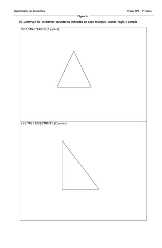 Departamento de Matemática                                                           Prueba Nº3. 7° básico

                                               Página 6

   30. Construye los elementos secundarios indicados en cada triángulo, usando regla y compás

      DOS SIMETRALES (2 puntos)




      LAS TRES BISECTRICES (2 puntos)
 