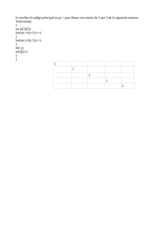 6.-escribe el codigo principal en g++ para llenar una matriz de 5 por 5 de la siguiente manera:
Void main()
{
int m[5][5];
for(int i=0;i<5;i++)
{
for(int j=0;j<5;j++)
{
if(i=j)
m[i][j]=i;
}
}
                              1
                                           1
                                                        1
                                                                     1
                                                                                  1
 