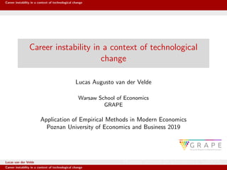 Career instability in a context of technological change
Career instability in a context of technological
change
Lucas Augusto van der Velde
Warsaw School of Economics
GRAPE
Application of Empirical Methods in Modern Economics
Poznan University of Economics and Business 2019
Lucas van der Velde Warsaw School of Economics GRAPE
Career instability in a context of technological change
 