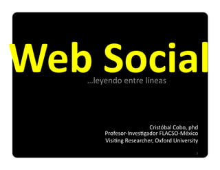 Web	
  Social	
  
d	
  
        …leyendo	
  entre	
  líneas	
  




                                  Cristóbal	
  Cobo,	
  phd	
  
              Profesor-­‐Inves:gador	
  FLACSO-­‐México	
  
              Visi:ng	
  Researcher,	
  Oxford	
  University	
  
                                                              1	
  
 