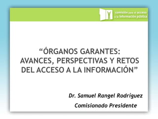 “ÓRGANOS GARANTES:
AVANCES, PERSPECTIVAS Y RETOS
DEL ACCESO A LA INFORMACIÓN”


           Dr. Samuel Rangel Rodríguez
             Comisionado Presidente
 