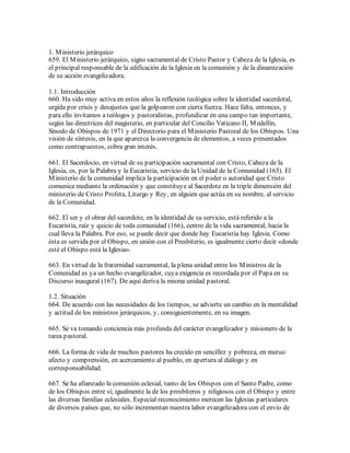 1. M inisterio jerárquico
659. El M inisterio jerárquico, signo sacramental de Cristo Pastor y Cabeza de la Iglesia, es
el principal responsable de la edificación de la Iglesia en la comunión y de la dinamización
de su acción evangelizadora.

1.1. Introducción
660. Ha sido muy activa en estos años la reflexión teológica sobre la identidad sacerdotal,
urgida por crisis y desajustes que la golpearon con cierta fuerza. Hace falta, entonces, y
para ello invitamos a teólogos y pastoralistas, profundizar en una campo tan importante,
según las directrices del magisterio, en particular del Concilio Vaticano II, M edellín,
Sínodo de Obispos de 1971 y el Directorio para el M inisterio Pastoral de los Obispos. Una
visión de síntesis, en la que aparezca la convergencia de elementos, a veces presentados
como contrapuestos, cobra gran interés.

661. El Sacerdocio, en virtud de su participación sacramental con Cristo, Cabeza de la
Iglesia, es, por la Palabra y la Eucaristía, servicio de la Unidad de la Comunidad (165). El
M inisterio de la comunidad implica la participación en el poder o autoridad que Cristo
comunica mediante la ordenación y que constituye al Sacerdote en la triple dimensión del
ministerio de Cristo Profeta, Liturgo y Rey, en alguien que actúa en su nombre, al servicio
de la Comunidad.

662. El ser y el obrar del sacerdote, en la identidad de su servicio, está referido a la
Eucaristía, raíz y quicio de toda comunidad (166), centro de la vida sacramental, hacia la
cual lleva la Palabra. Por eso, se puede decir que donde hay Eucaristía hay Iglesia. Como
ésta es servida por el Obispo, en unión con el Presbiterio, es igualmente cierto decir «donde
esté el Obispo está la Iglesia».

663. En virtud de la fraternidad sacramental, la plena unidad entre los M inistros de la
Comunidad es ya un hecho evangelizador, cuya exigencia es recordada por el Papa en su
Discurso inaugural (167). De aquí deriva la misma unidad pastoral.

1.2. Situación
664. De acuerdo con las necesidades de los tiempos, se advierte un cambio en la mentalidad
y actitud de los ministros jerárquicos, y, consiguientemente, en su imagen.

665. Se va tomando conciencia más profunda del carácter evangelizador y misionero de la
tarea pastoral.

666. La forma de vida de muchos pastores ha crecido en sencillez y pobreza, en mutuo
afecto y comprensión, en acercamiento al pueblo, en apertura al diálogo y en
corresponsabilidad.

667. Se ha afianzado la comunión eclesial, tanto de los Obispos con el Santo Padre, como
de los Obispos entre sí; igualmente la de los presbíteros y religiosos con el Obispo y entre
las diversas familias eclesiales. Especial reconocimiento merecen las Iglesias particulares
de diversos países que, no sólo incrementan nuestra labor evangelizadora con el envío de
 