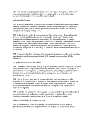 729. Hay que reconocer que algunos religiosos no han logrado la integración entre vida y
oración, especialmente si están absorbidos por la actividad, si en la inserción faltan
espacios de intimidad o si viven una falsa espiritualidad.

b) Comunidad fraterna

730. Se busca poner énfasis en las relaciones fraternas: interpersonales en que se valora la
amistad, la sinceridad, la madurez, como base humana indispensable para la convivencia;
con dimensión de fe, pues es el Señor quien llama; con un estilo de vida más sencillo y
acogedor; con diálogo y participación.

731. Se dan diversos estilos de vida comunitaria. Para ciertas obras y de acuerdo con los
diversos carismas fundacionales, existen comunidades numerosas. También surgen
«pequeñas comunidades» que nacen generalmente del deseo de insertarse en barrios
modestos o en el campo, o de una misión evangelizadora particular. La experiencia muestra
que estas pequeñas comunidades deben asegurar ciertas condiciones para tener éxito:
motivación evangélica, comunicación personal, oración comunitaria, trabajo apostólico,
evaluaciones, integración en el Instituto y la Diócesis a través del servicio indispensable de
la autoridad.

732. Se experimentan hoy especiales dificultades por la cercanía personal y la diversidad de
mentalidades, cuando disminuye el sentido de fe o cuando no se respeta el debido
pluralismo.

c) Opción preferencial por los pobres

733. La apertura pastoral de las obras y la opción preferencial por los pobres es la tendencia
más notable de la vida religiosa latinoamericana. De hecho, cada vez más, los religiosos se
encuentran en zonas marginadas y difíciles, en misiones entre indígenas, en labor callada y
humilde. Esta opción no supone exclusión de nadie, pero sí una preferencia y un
acercamiento al pobre.

734. Esto ha llevado a la revisión de obras tradicionales para responder mejor a las
exigencias de la evangelización. Así mismo ha puesto en una luz más clara su relación con
la pobreza de los marginados, que ya no supone sólo el desprendimiento interior y la
austeridad comunitaria, sino también el solidarizarse, compartir y en -algunos casos-
convivir con el pobre.

735. Con todo, esta opción trae efectos negativos cuando falta la preparación adecuada, el
apoyo comunitario, la madurez personal o la motivación evangélica. En no pocas
ocasiones, esta opción ha supuesto correr el riesgo de ser mal interpretado.

d) Inserción en la vida de la Iglesia particular

736. Se comprueba un volver a descubrir y una vivencia del misterio de la Iglesia
particular; un creciente deseo de participación, con el aporte de la riqueza del propio
 