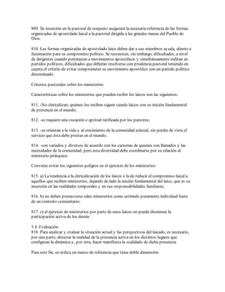 809. Su inserción en la pastoral de conjunto asegurará la necesaria referencia de las formas
organizadas de apostolado laical a la pastoral dirigida a las grandes masas del Pueblo de
Dios.

810. Las formas organizadas de apostolado laico deben dar a sus miembros ayuda, aliento e
iluminación para su compromiso político. Se reconocen, sin embargo, dificultades, a nivel
de dirigentes cuando pertenecen a movimientos apostólicos y simultáneamente militan en
partidos políticos; dificultades que deberán resolverse con prudencia pastoral teniendo en
cuenta el criterio de evitar comprometer su movimiento apostólico con un partido político
determinado.

Criterios pastorales sobre los ministerios

Características sobre los ministerios que pueden recibir los laicos son las siguientes:

811. -No clericalizan; quienes los reciben siguen siendo laicos con su misión fundamental
de presencia en el mundo;

812. -se requiere una vocación o aptitud ratificada por los pastores;

813. -se orientan a la vida y al crecimiento de la comunidad eclesial, sin perder de vista el
servicio que ésta debe prestar en el mundo;

814. -son variados y diversos de acuerdo con los carismas de quienes son llamados y las
necesidades de la comunidad; pero esta diversidad debe coordinarse por su relación al
ministerio jerárquico.

Conviene evitar los siguientes peligros en el ejercicio de los ministerios:

815. a) La tendencia a la clericalización de los laicos o la de reducir el compromiso laical a
aquellos que reciben ministerios, dejando de lado la misión fundamental del laico, que es su
inserción en las realidades temporales y en sus responsabilidades familiares;

816. b) no deben promoverse tales ministerios como estímulo puramente individual fuera
de un contexto comunitario;

817. c) el ejercicio de ministerios por parte de unos laicos no puede disminuir la
participación activa de los demás.

3.4. Evaluación
818. Para analizar y evaluar la situación actual y las perspectivas del laicado, es necesario,
por una parte, detectar la realidad de la presencia activa en los distintos lugares que
configuran la dinámica y, por otra, hacer manifiesta la «calidad» de dicha presencia.

Para este fin, se utiliza un marco de referencia que tiene doble dimensión:
 