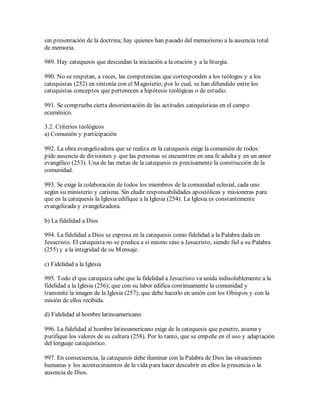 sin presentación de la doctrina; hay quienes han pasado del memorismo a la ausencia total
de memoria.

989. Hay catequesis que descuidan la iniciación a la oración y a la liturgia.

990. No se respetan, a veces, las competencias que corresponden a los teólogos y a los
catequistas (252) en sintonía con el M agisterio; por lo cual, se han difundido entre los
catequistas conceptos que pertenecen a hipótesis teológicas o de estudio.

991. Se comprueba cierta desorientación de las actitudes catequísticas en el campo
ecuménico.

3.2. Criterios teológicos
a) Comunión y participación

992. La obra evangelizadora que se realiza en la catequesis exige la comunión de todos:
pide ausencia de divisiones y que las personas se encuentren en una fe adulta y en un amor
evangélico (253). Una de las metas de la catequesis es precisamente la construcción de la
comunidad.

993. Se exige la colaboración de todos los miembros de la comunidad eclesial, cada uno
según su ministerio y carisma. Sin eludir responsabilidades apostólicas y misioneras para
que en la catequesis la Iglesia edifique a la Iglesia (254). La Iglesia es constantemente
evangelizada y evangelizadora.

b) La fidelidad a Dios

994. La fidelidad a Dios se expresa en la catequesis como fidelidad a la Palabra dada en
Jesucristo. El catequista no se predica a sí mismo sino a Jesucristo, siendo fiel a su Palabra
(255) y a la integridad de su M ensaje.

c) Fidelidad a la Iglesia

995. Todo el que catequiza sabe que la fidelidad a Jesucristo va unida indisolublemente a la
fidelidad a la Iglesia (256); que con su labor edifica continuamente la comunidad y
transmite la imagen de la Iglesia (257); que debe hacerlo en unión con los Obispos y con la
misión de ellos recibida.

d) Fidelidad al hombre latinoamericano

996. La fidelidad al hombre latinoamericano exige de la catequesis que penetre, asuma y
purifique los valores de su cultura (258). Por lo tanto, que se empeñe en el uso y adaptación
del lenguaje catequístico.

997. En consecuencia, la catequesis debe iluminar con la Palabra de Dios las situaciones
humanas y los acontecimientos de la vida para hacer descubrir en ellos la presencia o la
ausencia de Dios.
 
