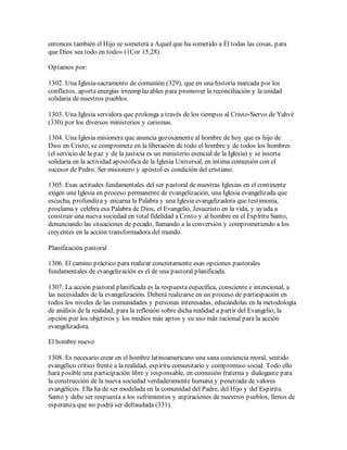 entonces también el Hijo se someterá a Aquel que ha sometido a Él todas las cosas, para
que Dios sea todo en todo» (1Cor 15,28).

Optamos por:

1302. Una Iglesia-sacramento de comunión (329), que en una historia marcada por los
conflictos, aporta energías irreemplazables para promover la reconciliación y la unidad
solidaria de nuestros pueblos.

1303. Una Iglesia servidora que prolonga a través de los tiempos al Cristo-Siervo de Yahvé
(330) por los diversos ministerios y carismas.

1304. Una Iglesia misionera que anuncia gozosamente al hombre de hoy que es hijo de
Dios en Cristo; se compromete en la liberación de todo el hombre y de todos los hombres
(el servicio de la paz y de la justicia es un ministerio esencial de la Iglesia) y se inserta
solidaria en la actividad apostólica de la Iglesia Universal, en íntima comunión con el
sucesor de Pedro. Ser misionero y apóstol es condición del cristiano.

1305. Esas actitudes fundamentales del ser pastoral de nuestras Iglesias en el continente
exigen una Iglesia en proceso permanente de evangelización, una Iglesia evangelizada que
escucha, profundiza y encarna la Palabra y una Iglesia evangelizadora que testimonia,
proclama y celebra esa Palabra de Dios, el Evangelio, Jesucristo en la vida, y ayuda a
construir una nueva sociedad en total fidelidad a Cristo y al hombre en el Espíritu Santo,
denunciando las situaciones de pecado, llamando a la conversión y comprometiendo a los
creyentes en la acción transformadora del mundo.

Planificación pastoral

1306. El camino práctico para realizar concretamente esas opciones pastorales
fundamentales de evangelización es el de una pastoral planificada.

1307. La acción pastoral planificada es la respuesta específica, consciente e intencional, a
las necesidades de la evangelización. Deberá realizarse en un proceso de participación en
todos los niveles de las comunidades y personas interesadas, educándolas en la metodología
de análisis de la realidad, para la reflexión sobre dicha realidad a partir del Evangelio; la
opción por los objetivos y los medios más aptos y su uso más racional para la acción
evangelizadora.

El hombre nuevo

1308. Es necesario crear en el hombre latinoamericano una sana conciencia moral, sentido
evangélico crítico frente a la realidad, espíritu comunitario y compromiso social. Todo ello
hará posible una participación libre y responsable, en comunión fraterna y dialogante para
la construcción de la nueva sociedad verdaderamente humana y penetrada de valores
evangélicos. Ella ha de ser modelada en la comunidad del Padre, del Hijo y del Espíritu
Santo y debe ser respuesta a los sufrimientos y aspiraciones de nuestros pueblos, llenos de
esperanza que no podrá ser defraudada (331).
 