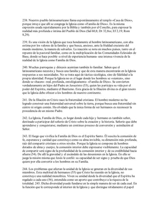 238. Nuestro pueblo latinoamericano llama espontáneamente al templo «Casa de Dios»,
porque intuye que allí se congrega la Iglesia como «Familia de Dios». Es la misma
expresión usada repetidamente por la Biblia y también por el Concilio, para expresar la
realidad más profunda e íntima del Pueblo de Dios (Sal 60,8; Dt 32,8ss; Ef 2,19; Rom
8,29).

239. Es una visión de la Iglesia que toca hondamente al hombre latinoamericano, con alta
estima por los valores de la familia y que busca, ansioso, ante la frialdad creciente del
mundo moderno, la manera de salvarlos. La reacción se nota en muchos países, tanto en el
repunte de la pastoral familiar, como en la multiplicación de las Comunidades Eclesiales de
Base, donde se hace posible -a nivel de experiencia humana- una intensa vivencia de la
realidad de la Iglesia como Familia de Dios.

240. M uchas parroquias y diócesis acentúan también lo familiar. Saben que el
latinoamericano necesita y busca una familia y que de esta manera encontrarán en la Iglesia
respuestas a sus necesidades. No se trata aquí de táctica sicológica, sino de fidelidad a la
propia identidad. Porque la Iglesia no es el lugar donde los hombres se «sienten», sino
donde se «hacen» -real, profunda, ontológicamente- «Familia de Dios». Se convierten
verdaderamente en hijos del Padre en Jesucristo (53), quien les participa su vida por el
poder del Espíritu, mediante el Bautismo. Esta gracia de la filiación divina es el gran tesoro
que la Iglesia debe ofrecer a los hombres de nuestro continente.

241. De la filiación en Cristo nace la fraternidad cristiana. El hombre moderno no ha
logrado construir una fraternidad universal sobre la tierra, porque busca una fraternidad sin
centro ni origen común. Ha olvidado que la única forma de ser hermanos es reconocer la
procedencia de un mismo Padre.

242. La Iglesia, Familia de Dios, es hogar donde cada hijo y hermano es también señor,
destinado a participar del señorío de Cristo sobre la creación y la historia. Señorío que debe
aprenderse y conquistarse, mediante un continuo proceso de conversión y asimilación al
Señor.

243. El fuego que vivifica la Familia de Dios es el Espíritu Santo. Él suscita la comunión de
fe, esperanza y caridad que constituye como su alma invisible, su dimensión más profunda,
raíz del compartir cristiano a otros niveles. Porque la Iglesia se compone de hombres
dotados de alma y cuerpo, la comunión interior debe expresarse visiblemente. La capacidad
de compartir será signo de la profundidad de la comunión interior y de su credibilidad hacia
afuera (54). De allí la gravedad y el escándalo de las desuniones en la Iglesia. En ella se
juega la misión misma que Jesús le confió: su capacidad de ser signo y prueba de que Dios
quiere por ella convertir a los hombres en su Familia.

244. Los problemas que afectan la unidad de la Iglesia se generan en la diversidad de sus
miembros. Esta multitud de hermanos (55) que Cristo ha reunido en la Iglesia, no
constituye una realidad monolítica. Viven su unidad desde la diversidad que el Espíritu ha
regalado a cada uno (56), entendida como un aporte que contribuye a la riqueza de la
totalidad. 245. Dicha diversidad puede fundarse en la simple manera de ser de cada cual. En
la función que le corresponde al interior de la Iglesia y que distingue nítidamente el papel
 