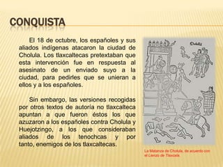 CONQUISTA
     El 18 de octubre, los españoles y sus
 aliados indígenas atacaron la ciudad de
 Cholula. Los tlaxcaltecas pretextaban que
 esta intervención fue en respuesta al
 asesinato de un enviado suyo a la
 ciudad, para pedirles que se unieran a
 ellos y a los españoles.

     Sin embargo, las versiones recogidas
 por otros textos de autoría no tlaxcalteca
 apuntan a que fueron éstos los que
 azuzaron a los españoles contra Cholula y
 Huejotzingo, a los que consideraban
 aliados de los tenochcas y por
 tanto, enemigos de los tlaxcaltecas.
                                              La Matanza de Cholula, de acuerdo con
                                              el Lienzo de Tlaxcala.
 