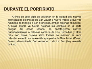 DURANTE EL PORFIRIATO
     A fines de este siglo se advierten en la ciudad dos nuevas
 alamedas: la del Paseo de San Javier o Nuevo Paseo Bravo y la
 Alameda de Hidalgo o San Francisco, ambas abiertas al público.
 A estas alturas ya fueron notorios los cambios en la parte
 antigua del casco urbano: se construyeron nuevos
 fraccionamientos o colonias como la de Los Remedios y otras
 más; con estos nuevos sitios todavía se mantuvo la traza
 reticular, excepto en la avenida que partía de San Javier (Paseo
 Bravo), denominada Del Vencedor o de La Paz (hoy avenida
 Juárez).
 