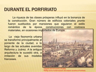 DURANTE EL PORFIRIATO
       La riqueza de las clases prósperas influyó en la bonanza de
   la construcción. Gran número de edificios coloniales pronto
   fueron sustituidos por mansiones que siguieron el estilo
   romántico de la época, construcciones con costosos
   materiales, en ocasiones importados de Europa.

    La vieja fisonomía urbana
se transformó principalmente al
poniente de la ciudad, a lo
largo de las actuales avenidas
Reforma y Juárez. A la antigua
arquitectura le sucedió otra, a
imitación de sus modelos
franceses.


                                  Llegada del ferrocarril a Puebla
                                  Reflejo de la modernización del estado durante el Porfiriato.
 