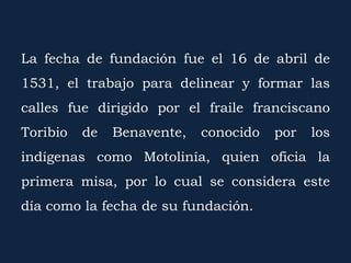 La fecha de fundación fue el 16 de abril de
1531, el trabajo para delinear y formar las
calles fue dirigido por el fraile franciscano
Toribio de Benavente, conocido por los
indígenas como Motolinía, quien oficia la
primera misa, por lo cual se considera este
día como la fecha de su fundación.
 