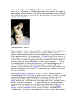 humana en Puebla provienen de El Riego, fechados con carbono 14 en el año
20000 a. C.[22]
Los ocupantes de El Riego empleaban una tecnología lítica muy simple, en
la que la falta de puntas de proyectil es característica. Las herramientas estaban orientadas a
la actividad recolectora y el procesamiento de vegetales, así como el aprovechamiento de
pequeñas especies animales.
Figurilla olmeca de Las Bocas
Durante los siguientes horizontes de la etapa lítica, en el cenolítico y el protoneolítico, tuvo
lugar en la región de Tehuacan el desarrollo de la agricultura del maíz. Recientes
investigaciones han puesto en duda que la domesticación de este cereal haya tenido lugar en
México, y apuntan a que se trata de un cultivo de los Andes peruanos. Si esto es cierto, se
puede decir que los ocupantes del valle de Tehuacán tuvieron muy tempranos contactos con
Sudamérica. De lo contrario, la región seguiría siendo el sitio donde se han encontrado los
restos más antiguos de la agricultura del maíz, fechados entre el año 6500 a. C. y 2500 a. C.
Los vestigios hallados son pequeños jilotes (canutos de maíz) fosilizados encontrados en
varias cuevas de las sierras que rodean Tehuacán, así como herramientas de piedra
asociadas a su procesamiento, como el metate. Los sitios en donde se han encontrado estas
evidencias conforman lo que se denomina "Complejo Coxcatlán", que es el nombre de su
sitio más representativo.
Durante el período Preclásico Temprano, el valle de Tehuacán también fue uno de los
escenarios donde primero se desarrolló la cerámica mesoamericana. La cerámica es tomada
por los arqueólogos que estudian Mesoamérica como un rasgo definitorio de la vida
sedentaria. Quizá el más antiguo de todos los asentamientos humanos en México es
Ajalpan, también en el valle de Tehuacán, donde se ha encontrado una estructura circular
de piedra, fechada en el año 3000 a. C. En este sitio también se descubrieron restos de
tecomates (recipientes de barro con forma casi esférica) que han sido fechados en el año
2300 a. C., unos ciento cincuenta años más tarde que la primera cerámica de Puerto
Marqués, en la costa de Guerrero. Hacia el final de esta primera parte del Preclásico,
Tehuacán pasaría a convertirse en una región periférica del área Centro de México. En lo
 