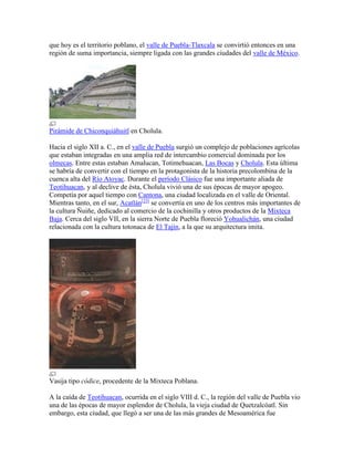 que hoy es el territorio poblano, el valle de Puebla-Tlaxcala se convirtió entonces en una
región de suma importancia, siempre ligada con las grandes ciudades del valle de México.
Pirámide de Chiconquiáhuitl en Cholula.
Hacia el siglo XII a. C., en el valle de Puebla surgió un complejo de poblaciones agrícolas
que estaban integradas en una amplia red de intercambio comercial dominada por los
olmecas. Entre estas estaban Amalucan, Totimehuacan, Las Bocas y Cholula. Esta última
se habría de convertir con el tiempo en la protagonista de la historia precolombina de la
cuenca alta del Río Atoyac. Durante el período Clásico fue una importante aliada de
Teotihuacan, y al declive de ésta, Cholula vivió una de sus épocas de mayor apogeo.
Competía por aquel tiempo con Cantona, una ciudad localizada en el valle de Oriental.
Mientras tanto, en el sur, Acatlán[23]
se convertía en uno de los centros más importantes de
la cultura Ñuiñe, dedicado al comercio de la cochinilla y otros productos de la Mixteca
Baja. Cerca del siglo VII, en la sierra Norte de Puebla floreció Yohualichán, una ciudad
relacionada con la cultura totonaca de El Tajín, a la que su arquitectura imita.
Vasija tipo códice, procedente de la Mixteca Poblana.
A la caída de Teotihuacan, ocurrida en el siglo VIII d. C., la región del valle de Puebla vio
una de las épocas de mayor esplendor de Cholula, la vieja ciudad de Quetzalcóatl. Sin
embargo, esta ciudad, que llegó a ser una de las más grandes de Mesoamérica fue
 