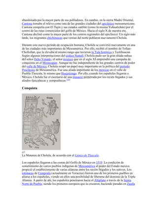abandonada por la mayor parte de sus pobladores. En cambio, en la sierra Madre Oriental,
Cantona tomaba el relevo como una de las grandes ciudades del epiclásico mesoamericano.
Cantona competía con El Tajín y sus estados satélite (como la misma Yohualichán) por el
contro de las rutas comerciales del golfo de México. Hacia el siglo X de nuestra era,
Cantona declinó como la mayor parte de los centros regionales del epiclásico. Un siglo más
tarde, los migrantes chichimecas que venían del norte poblaron nuevamente Cholula.
Durante este nuevo período de ocupación humana, Cholula se convirtió nuevamente en una
de las ciudades más importantes de Mesoamérica. Por ello, recibió el nombre de Tollan-
Chollollan, que la elevaba al mismo rango que tuvieron la Tula histórica y Teotihuacan.
Según algunas interpretaciones del códice Nuttall, Cholula pudo ser la gran aliada nahua
del señor Ocho Venado, el señor mixteco que en el siglo XI emprendió una campaña de
conquistas en el Mixtecapan. Aunque no fue independiente de los grandes centros de poder
del valle de México, Cholula ocupó un papel muy importante en la política del período
Posclásico de Mesoamérica. Fue una aliada importante de los mexicas en el valle de
Puebla-Tlaxcala, lo mismo que Huejotzingo. Por ello, cuando los españoles llegaron a
México, Cholula fue el escenario de una masacre perpetrada por los recién llegados y sus
aliados tlaxcaltecas y zempoaltecas.[24]
Conquista
La Matanza de Cholula, de acuerdo con el Lienzo de Tlaxcala.
Los españoles llegaron a las costas del Golfo de México en 1519. La condición de
sometimiento de varios pueblos indígenas de Mesoamérica al poder del Estado mexica
propició el establecimiento de varias alianzas entre los recién llegados y los nativos. Los
totonacas de Cempoala (actualmente en Veracruz) fueron uno de los primeros pueblos en
aliarse a los españoles, viendo en ellos una posibilidad de liberarse del dominio de la Triple
Alianza. A partir de ahí, los españoles penetraron hacia el Altiplano a través de la Sierra
Norte de Puebla, siendo los primeros europeos que la cruzaron, haciendo paradas en Zautla
 