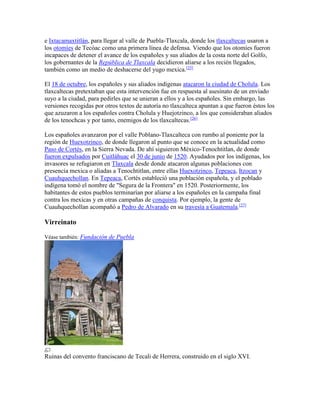 e Ixtacamaxtitlán, para llegar al valle de Puebla-Tlaxcala, donde los tlaxcaltecas usaron a
los otomíes de Tecóac como una primera línea de defensa. Viendo que los otomíes fueron
incapaces de detener el avance de los españoles y sus aliados de la costa norte del Golfo,
los gobernantes de la República de Tlaxcala decidieron aliarse a los recién llegados,
también como un medio de deshacerse del yugo mexica.[25]
El 18 de octubre, los españoles y sus aliados indígenas atacaron la ciudad de Cholula. Los
tlaxcaltecas pretextaban que esta intervención fue en respuesta al asesinato de un enviado
suyo a la ciudad, para pedirles que se unieran a ellos y a los españoles. Sin embargo, las
versiones recogidas por otros textos de autoría no tlaxcalteca apuntan a que fueron éstos los
que azuzaron a los españoles contra Cholula y Huejotzinco, a los que consideraban aliados
de los tenochcas y por tanto, enemigos de los tlaxcaltecas.[26]
Los españoles avanzaron por el valle Poblano-Tlaxcalteca con rumbo al poniente por la
región de Huexotzinco, de donde llegaron al punto que se conoce en la actualidad como
Paso de Cortés, en la Sierra Nevada. De ahí siguieron México-Tenochtitlan, de donde
fueron expulsados por Cuitláhuac el 30 de junio de 1520. Ayudados por los indígenas, los
invasores se refugiaron en Tlaxcala desde donde atacaron algunas poblaciones con
presencia mexica o aliadas a Tenochtitlan, entre ellas Huexotzinco, Tepeaca, Itzocan y
Cuauhquechollan. En Tepeaca, Cortés estableció una población española, y el poblado
indígena tomó el nombre de "Segura de la Frontera" en 1520. Posteriormente, los
habitantes de estos pueblos terminarían por aliarse a los españoles en la campaña final
contra los mexicas y en otras campañas de conquista. Por ejemplo, la gente de
Cuauhquechollan acompañó a Pedro de Alvarado en su travesía a Guatemala.[27]
Virreinato
Véase también: Fundación de Puebla
Ruinas del convento franciscano de Tecali de Herrera, construido en el siglo XVI.
 