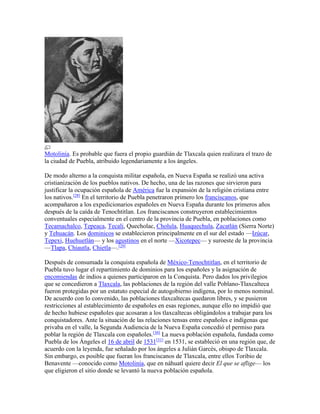 Motolinía. Es probable que fuera el propio guardián de Tlaxcala quien realizara el trazo de
la ciudad de Puebla, atribuido legendariamente a los ángeles.
De modo alterno a la conquista militar española, en Nueva España se realizó una activa
cristianización de los pueblos nativos. De hecho, una de las razones que sirvieron para
justificar la ocupación española de América fue la expansión de la religión cristiana entre
los nativos.[28]
En el territorio de Puebla penetraron primero los franciscanos, que
acompañaron a los expedicionarios españoles en Nueva España durante los primeros años
después de la caída de Tenochtitlan. Los franciscanos construyeron establecimientos
conventuales especialmente en el centro de la provincia de Puebla, en poblaciones como
Tecamachalco, Tepeaca, Tecali, Quecholac, Cholula, Huaquechula, Zacatlán (Sierra Norte)
y Tehuacán. Los dominicos se establecieron principalmente en el sur del estado —Izúcar,
Tepexi, Huehuetlán— y los agustinos en el norte —Xicotepec— y suroeste de la provincia
—Tlapa, Chiautla, Chietla—.[29]
Después de consumada la conquista española de México-Tenochtitlan, en el territorio de
Puebla tuvo lugar el repartimiento de dominios para los españoles y la asignación de
encomiendas de indios a quienes participaron en la Conquista. Pero dados los privilegios
que se concedieron a Tlaxcala, las poblaciones de la región del valle Poblano-Tlaxcalteca
fueron protegidas por un estatuto especial de autogobierno indígena, por lo menos nominal.
De acuerdo con lo convenido, las poblaciones tlaxcaltecas quedaron libres, y se pusieron
restricciones al establecimiento de españoles en esas regiones, aunque ello no impidió que
de hecho hubiese españoles que acosaran a los tlaxcaltecas obligándolos a trabajar para los
conquistadores. Ante la situación de las relaciones tensas entre españoles e indígenas que
privaba en el valle, la Segunda Audiencia de la Nueva España concedió el permiso para
poblar la región de Tlaxcala con españoles.[30]
La nueva población española, fundada como
Puebla de los Ángeles el 16 de abril de 1531[31]
en 1531, se estableció en una región que, de
acuerdo con la leyenda, fue señalado por los ángeles a Julián Garcés, obispo de Tlaxcala.
Sin embargo, es posible que fueran los franciscanos de Tlaxcala, entre ellos Toribio de
Benavente —conocido como Motolinía, que en náhuatl quiere decir El que se aflige— los
que eligieron el sitio donde se levantó la nueva población española.
 