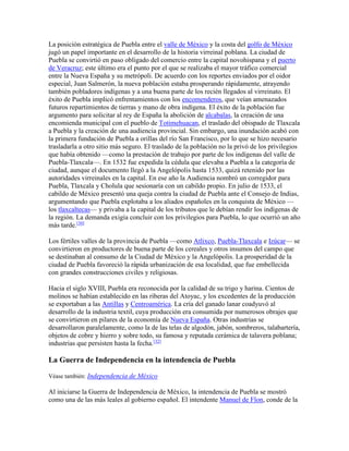 La posición estratégica de Puebla entre el valle de México y la costa del golfo de México
jugó un papel importante en el desarrollo de la historia virreinal poblana. La ciudad de
Puebla se convirtió en paso obligado del comercio entre la capital novohispana y el puerto
de Veracruz; este último era el punto por el que se realizaba el mayor tráfico comercial
entre la Nueva España y su metrópoli. De acuerdo con los reportes enviados por el oidor
especial, Juan Salmerón, la nueva población estaba prosperando rápidamente, atrayendo
también pobladores indígenas y a una buena parte de los recién llegados al virreinato. El
éxito de Puebla implicó enfrentamientos con los encomenderos, que veían amenazados
futuros repartimientos de tierras y mano de obra indígena. El éxito de la población fue
argumento para solicitar al rey de España la abolición de alcabalas, la creación de una
encomienda municipal con el pueblo de Totimehuacan, el traslado del obispado de Tlaxcala
a Puebla y la creación de una audiencia provincial. Sin embargo, una inundación acabó con
la primera fundación de Puebla a orillas del río San Francisco, por lo que se hizo necesario
trasladarla a otro sitio más seguro. El traslado de la población no la privó de los privilegios
que había obtenido —como la prestación de trabajo por parte de los indígenas del valle de
Puebla-Tlaxcala—. En 1532 fue expedida la cédula que elevaba a Puebla a la categoría de
ciudad, aunque el documento llegó a la Angelópolis hasta 1533, quizá retenido por las
autoridades virreinales en la capital. En ese año la Audiencia nombró un corregidor para
Puebla, Tlaxcala y Cholula que sesionaría con un cabildo propio. En julio de 1533, el
cabildo de México presentó una queja contra la ciudad de Puebla ante el Consejo de Indias,
argumentando que Puebla explotaba a los aliados españoles en la conquista de México —
los tlaxcaltecas— y privaba a la capital de los tributos que le debían rendir los indígenas de
la región. La demanda exigía concluir con los privilegios para Puebla, lo que ocurrió un año
más tarde.[30]
Los fértiles valles de la provincia de Puebla —como Atlixco, Puebla-Tlaxcala e Izúcar— se
convirtieron en productores de buena parte de los cereales y otros insumos del campo que
se destinaban al consumo de la Ciudad de México y la Angelópolis. La prosperidad de la
ciudad de Puebla favoreció la rápida urbanización de esa localidad, que fue embellecida
con grandes construcciones civiles y religiosas.
Hacia el siglo XVIII, Puebla era reconocida por la calidad de su trigo y harina. Cientos de
molinos se habían establecido en las riberas del Atoyac, y los excedentes de la producción
se exportaban a las Antillas y Centroamérica. La cría del ganado lanar coadyuvó al
desarrollo de la industria textil, cuya producción era consumida por numerosos obrajes que
se convirtieron en pilares de la economía de Nueva España. Otras industrias se
desarrollaron paralelamente, como la de las telas de algodón, jabón, sombreros, talabartería,
objetos de cobre y hierro y sobre todo, su famosa y reputada cerámica de talavera poblana;
industrias que persisten hasta la fecha.[32]
La Guerra de Independencia en la intendencia de Puebla
Véase también: Independencia de México
Al iniciarse la Guerra de Independencia de México, la intendencia de Puebla se mostró
como una de las más leales al gobierno español. El intendente Manuel de Flon, conde de la
 