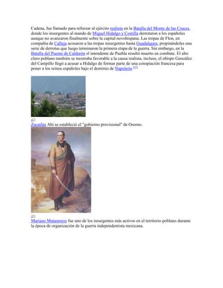 Cadena, fue llamado para reforzar al ejército realista en la Batalla del Monte de las Cruces,
donde los insurgentes al mando de Miguel Hidalgo y Costilla derrotaron a los españoles
aunque no avanzaron finalmente sobre la capital novohispana. Las tropas de Flon, en
compañía de Calleja acosaron a las tropas insurgentes hasta Guadalajara, propinándoles una
serie de derrotas que luego terminaron la primera etapa de la guerra. Sin embargo, en la
Batalla del Puente de Calderón el intendente de Puebla resultó muerto en combate. El alto
clero poblano también se mostraba favorable a la causa realista, incluso, el obispo González
del Campillo llegó a acusar a Hidalgo de formar parte de una conspiación francesa para
poner a los reinos españoles bajo el dominio de Napoleón.[33]
Zacatlán Ahí se estableció el "gobierno provisional" de Osorno.
Mariano Matamoros fue uno de los insurgentes más activos en el territorio poblano durante
la época de organización de la guerra independentista mexicana.
 