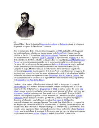 Manuel Mier y Terán defendió al Congreso de Anáhuac en Tehuacán, donde se refugiaron
después de la captura de Morelos en Tezmalaca.
Tras el fusilamiento de los primeros jefes insurgentes en 1811, en Puebla se fortalecieron
los incipientes brotes rebeldes que habían surgido en la Sierra Norte. En esta zona, la
rebelión se fortaleció al mando de José Francisco Osorno. También se mostraban afines a
los independentistas la región de Izúcar y Tehuacán, y, especialmente, en Tlapa, en el sur
de la intendencia, donde los rebeldes se pusieron bajo las órdendes de José María Morelos y
Pavón. Las negociaciones emprendidas por el gobierno virreinal a través del obispo de
Puebla en 1811 resultaron un fracaso, puesto que la Junta de Zitácuaro se negó a recibir el
indulto, lo mismo que Morelos cuando se entrevistó con un enviado de González de
Campillo en Tlapa. Mientras tanto, en el norte, Osorno había establecido un gobierno
provisional en Zacatlán. Los insurgentes de la Sierra Norte se apoderaron en lo sucesivo de
una importante zona del norte de Veracruz, así como del norte de la intendencia de México,
incluyendo posiciones tan importantes como Tulancingo, Real del Monte y Pachuca. Con
los recursos tomados de las minas de la región Osorno financió la creación de regimientos
en Huamantla y San Juan de los Llanos.
En el sur, Izúcar recibía a Morelos en diciembre de 1811, al tiempo que el avance de
Valerio Trujano en la Mixteca poblana formaba un corredor insurgente entre el valle de
Izúcar y el valle de Tehuacán. El 23 de febrero de 1812, el realista Ciríaco del Llano sitió
Izúcar, aunque no pudo tomar la plaza y tuvo que acudir a apoyar a Calleja y las tropas que
sitiaban en Cuautla a los insurgentes. Tras su victoria en Cuautla el 2 de mayo de 1812,
Morelos y sus tropas se dirigieron a Izúcar. Al mando de 2.000 soldados quedó Mariano
Matamoros en esta población, mientras que Morelos y el resto del Ejército Insurgente se
dirigieron a Tehuacán —que había sido tomada el 3 de mayo de 1812 por los
independentistas encabezados por el cura de Tlacotepec, José María Sánchez—, apoyados
por Trujano que controlaba la Mixteca. Mientras tanto, la ciudad de Puebla era asolada por
una epidemia. Esta situación de emergencia obligó a la intendencia y al ayuntamiento de la
ciudad a tomar algunas medidas, incluidas la construcción de un hospital y la del Fuerte de
Loreto, ante la posibilidad de un ataque de los insurgentes, que para ese año se encontraban
en plazas cercanas como Atlixco y Tepeaca, además de controlar el norte de la
 