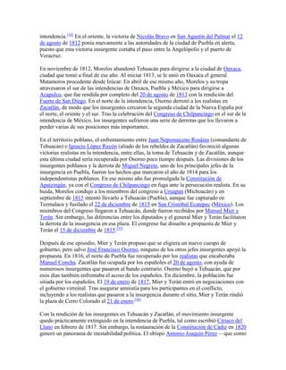 intendencia.[34]
En el oriente, la victoria de Nicolás Bravo en San Agustín del Palmar el 12
de agosto de 1812 ponía nuevamente a las autoridades de la ciudad de Puebla en alerta,
puesto que esta victoria insurgente cortaba el paso entre la Angelópolis y el puerto de
Veracruz.
En noviembre de 1812, Morelos abandonó Tehuacán para dirigirse a la ciudad de Oaxaca,
ciudad que tomó a final de ese año. Al iniciar 1813, se le unió en Oaxaca el general
Matamoros procedente desde Izúcar. En abril de ese mismo año, Morelos y su tropa
atravesaron el sur de las intendencias de Oaxaca, Puebla y México para dirigirse a
Acapulco, que fue rendida por completo del 20 de agosto de 1813 con la rendición del
Fuerte de San Diego. En el norte de la intendencia, Osorno derrotó a los realistas en
Zacatlán, de modo que los insurgentes cercaron la segunda ciudad de la Nueva España por
el norte, el oriente y el sur. Tras la celebración del Congreso de Chilpancingo en el sur de la
intendencia de México, los insurgentes sufrieron una serie de derrotas que los llevaron a
perder varias de sus posiciones más importantes.
En el territorio poblano, el enfrentamiento entre Juan Nepomuceno Rosáins (comandante de
Tehuacán) e Ignacio López Rayón (aliado de los rebeldes de Zacatlán) favoreció algunas
victorias realistas en la intendencia, entre ellas, la toma de Tehuacán y de Zacatlán, aunque
esta última ciudad sería recuperada por Osorno poco tiempo después. Las divisiones de los
insurgentes poblanos y la derrota de Miguel Negrete, uno de los principales jefes de la
insurgencia en Puebla, fueron los hechos que marcaron el año de 1814 para los
independentistas poblanos. En ese mismo año fue promulgada la Constitución de
Apatzingán, ya con el Congreso de Chilpancingo en fuga ante la persecución realista. En su
huida, Morelos condujo a los miembros del congreso a Uruapan (Michoacán) y en
septiembre de 1815 intentó llevarlo a Tehuacán (Puebla), aunque fue capturado en
Tezmalaca y fusilado el 22 de diciembre de 1815 en San Cristóbal Ecatepec (México). Los
miembros del Congreso llegaron a Tehuacán, donde fueron recibidos por Manuel Mier y
Terán. Sin embargo, las diferencias entre los diputados y el general Mier y Terán facilitaron
la derrota de la insurgencia en esa plaza. El congreso fue disuelto a propuesta de Mier y
Terán el 15 de diciembre de 1815.[35]
Después de ese episodio, Mier y Terán propuso que se eligiera un nuevo cuespo de
gobierno, pero salvo José Francisco Osorno, ninguno de los otros jefes insurgentes apoyó la
propuesta. En 1816, el norte de Puebla fue recuperado por los realistas que encabezaba
Manuel Concha. Zacatlán fue ocupada por los españoles el 20 de agosto, con ayuda de
numerosos insurgentes que pasaron al bando contrario. Osorno huyó a Tehuacán, que por
esos días también enfrentaba el acoso de los españoles. En diciembre, la población fue
sitiada por los españoles. El 19 de enero de 1817, Mier y Terán entró en negociaciones con
el gobierno virreinal. Tras asegurar amnistía para los participantes en el conflicto,
incluyendo a los realistas que pasaron a la insurgencia durante el sitio, Mier y Terán rindió
la plaza de Cerro Colorado el 21 de enero.[36]
Con la rendición de los insurgentes en Tehuacán y Zacatlán, el movimiento insurgente
quedo prácticamente extinguido en la intendencia de Puebla, tal como escribió Ciriaco del
Llano en febrero de 1817. Sin embargo, la restauración de la Constitución de Cádiz en 1820
generó un panorama de inestabilidad política. El obispo Antonio Joaquín Pérez —que como
 