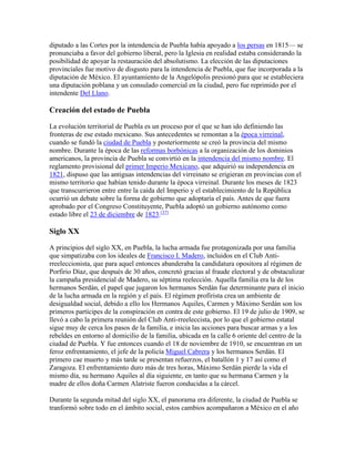 diputado a las Cortes por la intendencia de Puebla había apoyado a los persas en 1815— se
pronunciaba a favor del gobierno liberal, pero la Iglesia en realidad estaba considerando la
posibilidad de apoyar la restauración del absolutismo. La elección de las diputaciones
provinciales fue motivo de disgusto para la intendencia de Puebla, que fue incorporada a la
diputación de México. El ayuntamiento de la Angelópolis presionó para que se estableciera
una diputación poblana y un consulado comercial en la ciudad, pero fue reprimido por el
intendente Del Llano.
Creación del estado de Puebla
La evolución territorial de Puebla es un proceso por el que se han ido definiendo las
fronteras de ese estado mexicano. Sus antecedentes se remontan a la época virreinal,
cuando se fundó la ciudad de Puebla y posteriormente se creó la provincia del mismo
nombre. Durante la época de las reformas borbónicas a la organización de los dominios
americanos, la provincia de Puebla se convirtió en la intendencia del mismo nombre. El
reglamento provisional del primer Imperio Mexicano, que adquirió su independencia en
1821, dispuso que las antiguas intendencias del virreinato se erigieran en provincias con el
mismo territorio que habían tenido durante la época virreinal. Durante los meses de 1823
que transcurrieron entre entre la caída del Imperio y el establecimiento de la República
ocurrió un debate sobre la forma de gobierno que adoptaría el país. Antes de que fuera
aprobado por el Congreso Constituyente, Puebla adoptó un gobierno autónomo como
estado libre el 23 de diciembre de 1823.[37]
Siglo XX
A principios del siglo XX, en Puebla, la lucha armada fue protagonizada por una familia
que simpatizaba con los ideales de Francisco I. Madero, incluidos en el Club Anti-
rreeleccionista, que para aquel entonces abanderaba la candidatura opositora al régimen de
Porfirio Díaz, que después de 30 años, concretó gracias al fraude electoral y de obstaculizar
la campaña presidencial de Madero, su séptima reelección. Aquella familia era la de los
hermanos Serdán, el papel que jugaron los hermanos Serdán fue determinante para el inicio
de la lucha armada en la región y el país. El régimen profirista crea un ambiente de
desigualdad social, debido a ello los Hermanos Aquiles, Carmen y Máximo Serdán son los
primeros partícipes de la conspiración en contra de este gobierno. El 19 de julio de 1909, se
llevó a cabo la primera reunión del Club Anti-rreeleccista, por lo que el gobierno estatal
sigue muy de cerca los pasos de la familia, e inicia las acciones para buscar armas y a los
rebeldes en entorno al domicilio de la familia, ubicada en la calle 6 oriente del centro de la
ciudad de Puebla. Y fue entonces cuando el 18 de noviembre de 1910, se encuentran en un
feroz enfrentamiento, el jefe de la policía Miguel Cabrera y los hermanos Serdán. El
primero cae muerto y más tarde se presentan refuerzos, el batallón 1 y 17 así como el
Zaragoza. El enfrentamiento duro más de tres horas, Máximo Serdán pierde la vida el
mismo día, su hermano Aquiles al día siguiente, en tanto que su hermana Carmen y la
madre de ellos doña Carmen Alatriste fueron conducidas a la cárcel.
Durante la segunda mitad del siglo XX, el panorama era diferente, la ciudad de Puebla se
tranformó sobre todo en el ámbito social, estos cambios acompañaron a México en el año
 