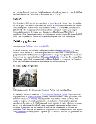 de 1968, perfilándola como una ciudad moderna y colonial. que luego en el año de 1987 es
declarada Patrimonio Cultural de la Humanidad por la UNESCO.
Siglo XXI
El 4 de julio de 2007 sucedió una tragedia en la Sierra Negra de Puebla. Cerca del pueblo
de San Miguel Eloxochitlán un autobús con más de 50 pasajeros fue sepultado por un alud
ocasionado por las fuertes lluvias en el estado de Puebla. El Ejército Mexicano aplicó el
plan DN-III y los cuerpos de salvamento rescataron cerca de 36 cuerpos y se dio por
terminada la maniobra de rescate unos días después. El gobernador Mario Marín y el
presidente Felipe Calderón expresaron su pesar por este acontecimiento. El verano de 2007
se ha visto empañado por lluvias fuertes y continuas y descenso en la temperatura.
Política y gobierno
Artículo principal: Política y gobierno de Puebla
El estado de Puebla fue fundado con la promulgación de la Constitución de 1824 como
unos de los 19 estados de la Primera República Federal Mexicana. Es libre y soberano,
porque tiene capacidad de formular sus propias leyes y elegir a sus gobernantes. Al mismo
tiempo, tiene una representación en el Congreso de la Unión. El ejercicio del poder político
en el estado está dividido en tres entidades: el Poder Judicial, el Legislativo y el Ejecutivo.
Cada uno de ellos tiene competencias propias y son autónomos entre sí.
Ejercicio del poder público
Salón de protocolos del Gobierno del Estado de Puebla, en la capital poblana.
El Poder Ejecutivo es ocupado por el Gobernador del Estado de Puebla. El gobernador se
elige por medio de sufragio universal de todos los ciudadanos mexicanos que residan en el
territorio del estado de Puebla y estén registrados en el Padrón Federal Electoral. Para
ocupar el cargo de gobernador, es necesario ser ciudadano poblano en pleno goce de
derechos civiles y mayor de 30 años de edad, no ser ministro de cultos religiosos ni ocupar
cargos en la administración federal, estatal o municipal, y en caso de ser funcionario,
separarse de su puesto con noventa días de anticipación al día en que se celebren las
elecciones.[38]
La duración del mandato de un gobernador del estado es de seis años, a partir
del 1º de febrero del año siguiente a aquél en que se verifica la elección. Un gobernador no
 