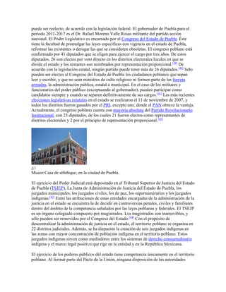 puede ser reelecto, de acuerdo con la legislación federal. El gobernador de Puebla para el
período 2011-2017 es el Dr. Rafael Moreno Valle Rosas militante del partido acción
nacional. El Poder Legislativo es encarnado por el Congreso del Estado de Puebla. Éste
tiene la facultad de promulgar las leyes específicas con vigencia en el estado de Puebla,
reformar las existentes o derogar las que se consideren obsoletas. El congreso poblano está
conformado por 41 diputados que se eligen para ejercer el cargo por tres años. De estos
diputados, 26 son electos por voto directo en los distritos electorales locales en que se
divide el estado y los restantes son nombrados por representación proporcional.[39]
De
acuerdo con la legislación estatal, ningún partido puede tener más de 26 diputados.[40]
Sólo
pueden ser electos al Congreso del Estado de Puebla los ciudadanos poblanos que sepan
leer y escribir, y que no sean ministros de culto religioso ni formen parte de las fuerzas
armadas, la administración pública, estatal o municipal. En el caso de los militares y
funcionarios del poder público (exceptuando al gobernador), pueden participar como
candidatos siempre y cuando se separen definitivamente de sus cargos.[41]
Las más recientes
elecciones legislativas estatales en el estado se realizaron el 11 de noviembre de 2007, y
todos los distritos fueron ganados por el PRI, excepto uno, donde el PAN obtuvo la ventaja.
Actualmente, el congreso poblano cuenta con mayoría absoluta del Partido Revolucionario
Institucional, con 23 diputados, de los cuales 21 fueron electos como representantes de
distritos electorales y 2 por el principio de representación proporcional.[42]
Museo Casa de alfeñique, en la ciudad de Puebla.
El ejercicio del Poder Judicial está depositado en el Tribunal Superior de Justicia del Estado
de Puebla (TSJEP), La Junta de Administración de Justicia del Estado de Puebla, los
juzgados municipales, los juzgados civiles, los de paz, los supernumerarios y los juzgados
indígenas.[43]
Entre las atribuciones de estas entidades encargadas de la administración de la
justicia en el estado se encuentra la de decidir en controversias penales, civiles y familiares
dentro del ámbito de la competencia señalados por las leyes poblanas y federales. El TSEJP
es un órgano colegiado compuesto por magistrados. Los magistrados son inamovibles, y
sólo pueden ser removidos por el Congreso del Estado.[44]
Con el propósito de
descentralizar la administración de justicia en el estado, el territorio poblano se organiza en
22 distritos judiciales. Además, se ha dispuesto la creación de seis juzgados indígenas en
las zonas con mayor concentración de población indígena en el territorio poblano. Estos
juzgados indígenas sirven como mediadores entre los sistemas de derecho consuetudinario
indígena y el marco legal positivo que rige en la entidad y en la República Mexicana.
El ejercicio de los poderes públicos del estado tiene competencia únicamente en el territorio
poblano. Al formar parte del Pacto de la Unión, ninguna disposición de las autoridades
 