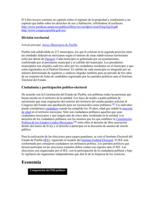 El Libro tercero contiene un capítulo sobre el régimen de la propiedad y condominio y un
capítulo que habla sobre los derechos de uso y habitación, refiriéndose al usufructo.
http://www.juridicas.unam.mx/publica/librev/rev/revdpriv/cont/8/leg/leg10.pdf
http://www.congresopuebla.gob.mx/
División territorial
Artículo principal: Anexo:Municipios de Puebla
Puebla está subdividida en 217 municipios, los que le colocan en la segunda posición entre
las entidades federativas mexicanas según el número de estas subdivisiones territoriales
(sólo por detrás de Oaxaca). Cada municipio es gobernado por un ayuntamiento,
conformado por el presidente municipal y el cabildo del municipio. Los presidentes
municipales son elegidos cada tres años por los ciudadanos residentes en el municipio y que
estén registrados en el Padrón Electoral. El cabildo de cada municipio es integrado por un
número determinado de regidores y síndicos elegidos también para un periodo de tres años
de un conjunto de listas de candidatos registradas por los partidos políticos ante el Instituto
Electoral del Estado.
Ciudadanía y participación político-electoral
De acuerdo con la Constitución del Estado de Puebla, son poblanas todas las personas que
hayan nacido en el territorio de la entidad. Los hijos de madre o padre poblana de
nacimiento que sean originarios del exterior del territorio del estado pueden solicitar al
Congreso del Estado una aprobación para ser reconocidos como poblanos.[45]
Un individuo
puede considerarse ciudadano cuando ha cumplido los 18 años, edad que señala la mayoría
de edad en el territorio mexicano. Sólo son ciudadanos poblanos aquellos que sean
ciudadanos mexicanos y que tengan más de cinco años residiendo en la entidad. Los
derechos de los ciudadanos poblanos son los mismos que los que establece la Constitución
Política de los Estados Unidos Mexicanos,[46]
entre ellos el derecho de libre asociación
dentro del marco de la ley y el derecho a participar en la discusión de asuntos de interés
público.
Para la realización de las elecciones para cargos populares, se creó el Instituto Electoral del
Estado de Puebla (IEE), siguiendo el modelo del Instituto Federal Electoral. El IEE está
conformado por consejeros ciudadanos sin militancia política. Los partidos políticos que
deseen participar en las elecciones estatales deben contar con registro ante el IEE. Las
elecciones son organizadas por el IEE, con la participación de la ciudadanía poblana y bajo
la vigilancia de organismos independientes que den fe de la limpieza de los comicios.
Economía
Composición del PIB poblano
 