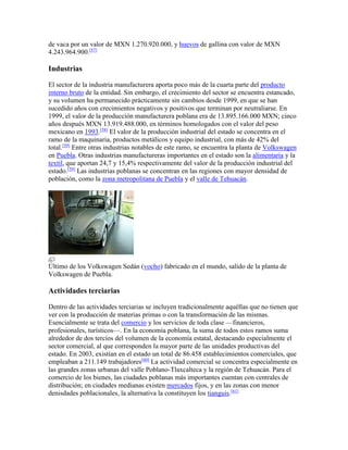 de vaca por un valor de MXN 1.270.920.000, y huevos de gallina con valor de MXN
4.243.964.900.[57]
Industrias
El sector de la industria manufacturera aporta poco más de la cuarta parte del producto
interno bruto de la entidad. Sin embargo, el crecimiento del sector se encuentra estancado,
y su volumen ha permanecido prácticamente sin cambios desde 1999, en que se han
sucedido años con crecimientos negativos y positivos que terminan por neutraliarse. En
1999, el valor de la producción manufacturera poblana era de 13.895.166.000 MXN; cinco
años después MXN 13.919.488.000, en términos homologados con el valor del peso
mexicano en 1993.[58]
El valor de la producción industrial del estado se concentra en el
ramo de la maquinaria, productos metálicos y equipo industrial, con más de 42% del
total.[59]
Entre otras industrias notables de este ramo, se encuentra la planta de Volkswagen
en Puebla. Otras industrias manufactureras importantes en el estado son la alimentaria y la
textil, que aportan 24,7 y 15,4% respectivamente del valor de la producción industrial del
estado.[59]
Las industrias poblanas se concentran en las regiones con mayor densidad de
población, como la zona metropolitana de Puebla y el valle de Tehuacán.
Último de los Volkswagen Sedán (vocho) fabricado en el mundo, salido de la planta de
Volkswagen de Puebla.
Actividades terciarias
Dentro de las actividades terciarias se incluyen tradicionalmente aquéllas que no tienen que
ver con la producción de materias primas o con la transformación de las mismas.
Esencialmente se trata del comercio y los servicios de toda clase —financieros,
profesionales, turísticos—. En la economía poblana, la suma de todos estos ramos suma
alrededor de dos tercios del volumen de la economía estatal, destacando especialmente el
sector comercial, al que corresponden la mayor parte de las unidades productivas del
estado. En 2003, existían en el estado un total de 86.458 establecimientos comerciales, que
empleaban a 211.149 trabajadores[60]
La actividad comercial se concentra especialmente en
las grandes zonas urbanas del valle Poblano-Tlaxcalteca y la región de Tehuacán. Para el
comercio de los bienes, las ciudades poblanas más importantes cuentan con centrales de
distribución; en ciudades medianas existen mercados fijos, y en las zonas con menor
denisdades poblacionales, la alternativa la constituyen los tianguis.[61]
 