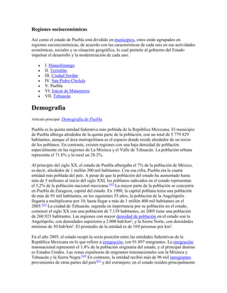 Regiones socioeconómicas
Así como el estado de Puebla está dividido en municipios, estos están agrupados en
regiones socioeconómicas, de acuerdo con las características de cada uno en sus actividades
económicas, sociales y su situación geográfica, lo cual permite al gobierno del Estado
impulsar el desarrollo y la modernización de cada uno.
 I. Huauchinango
 II. Teziutlán
 III. Ciudad Serdán
 IV. San Pedro Cholula
 V. Puebla
 VI. Izúcar de Matamoros
 VII. Tehuacán
Demografía
Artículo principal: Demografía de Puebla
Puebla es la quinta entidad federativa más poblada de la República Mexicana. El municipio
de Puebla alberga alrededor de la quinta parte de la población, con un total de 5 779 829
habitantes, aunque el área metropolitana es el espacio donde reside alrededor de un tercio
de los poblanos. En contraste, existen regiones con una baja densidad de población
especialmente en las regiones de La Mixteca y el Valle de Tehuacán. La población urbana
representa el 71.8% y la rural un 28.2%.
Al principio del siglo XX, el estado de Puebla albergaba el 7% de la población de México,
es decir, alrededor de 1 millón 300 mil habitantes. Con esa cifra, Puebla era la cuarta
entidad más poblada del país. A pesar de que la población del estado ha aumentado hasta
más de 5 millones al inicio del siglo XXI, los poblanos radicados en el estado representan
el 5,2% de la población nacional mexicana.[62]
La mayor parte de la población se concentra
en Puebla de Zaragoza, capital del estado. En 1900, la capital poblana tenía una población
de más de 93 mil habitantes, en los siguientes 55 años, la población de la Angelópolis
llegaría a multiplicarse por 10, hasta llegar a más de 1 millón 400 mil habitantes en el
2005.[63]
La ciudad de Tehuacán, segunda en importancia por su población en el estado,
comenzó el siglo XX con una población de 7.139 habitantes, en 2005 tiene una población
de 260.923 habitantes. Las regiones con mayor densidad de población en el estado son la
Angelópolis, con densidades superiores a 2.000 hab/km²; y la Sierra Norte, con densidades
mínimas de 50 hab/km². El promedio de la entidad es de 169 personas por km².
En el año 2005, el estado ocupó la sexta posición entre las entidades federativas de la
República Mexicana en lo que refiere a emigración, con 91.897 emigrantes. La emigración
transnacional representó el 1,4% de la población originaria del estado, y el principal destino
es Estados Unidos. Las zonas expulsoras de migrantes transnacionales son la Mixteca y
Tehuacán y la Sierra Negra.[64]
En contraste, la entidad recibió más de 96 mil inmigrantes
provenientes de otras partes del país[65]
y del extranjero; en el estado residen principalmente
 