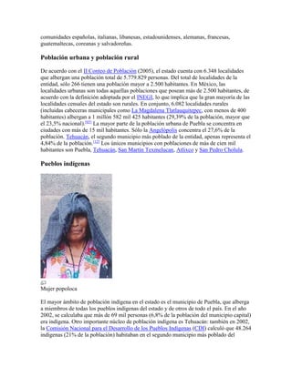 comunidades españolas, italianas, libanesas, estadounidenses, alemanas, francesas,
guatemaltecas, coreanas y salvadoreñas.
Población urbana y población rural
De acuerdo con el II Conteo de Población (2005), el estado cuenta con 6.348 localidades
que albergan una población total de 5.779.829 personas. Del total de localidades de la
entidad, sólo 266 tienen una población mayor a 2.500 habitantes. En México, las
localidades urbanas son todas aquellas poblaciones que posean más de 2.500 habitantes, de
acuerdo con la definición adoptada por el INEGI, lo que implica que la gran mayoría de las
localidades censales del estado son rurales. En conjunto, 6.082 localidades rurales
(incluidas cabeceras municipales como La Magdalena Tlatlauquitepec, con menos de 400
habitantes) albergan a 1 millón 582 mil 425 habitantes (29,39% de la población, mayor que
el 23,5% nacional).[65]
La mayor parte de la población urbana de Puebla se concentra en
ciudades con más de 15 mil habitantes. Sólo la Angelópolis concentra el 27,6% de la
población. Tehuacán, el segundo municipio más poblado de la entidad, apenas representa el
4,84% de la población.[12]
Los únicos municipios con poblaciones de más de cien mil
habitantes son Puebla, Tehuacán, San Martín Texmelucan, Atlixco y San Pedro Cholula.
Pueblos indígenas
Mujer popoloca
El mayor ámbito de población indígena en el estado es el municipio de Puebla, que alberga
a miembros de todas los pueblos indígenas del estado y de otros de todo el país. En el año
2002, se calculaba que más de 69 mil personas (6,8% de la población del municipio capital)
era indígena. Otro importante núcleo de población indígena es Tehuacán: también en 2002,
la Comisión Nacional para el Desarrollo de los Pueblos Indígenas (CDI) calculó que 48.264
indígenas (21% de la población) habitaban en el segundo municipio más poblado del
 