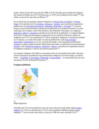 estado. Sobre la base del censo del año 2000, la CDI calculaba que la población indígena
del estado de Puebla era de 957.650 personas, el 18,9% de la población del estado.[66]
Este
índice es uno de los más altos en México.[65]
En el estado hay dos grandes regiones indígenas: la Sierra Norte de Puebla y la Sierra
Negra. En la primera conviven nahuas, totonacos y otomíes, que constituyen importantes
poblaciones en Cuetzalan del Progreso, Pahuatlán, Huehuetla y Teziutlán.[67]
La Sierra
Negra es una de las principales expulsoras de población en el estado de Puebla. En varios
municipios de la región, como Eloxochitlán y San Sebastián Tlacotepec, los indígenas
popolocas, nahuas y mazatecos constituyen la mayoría de la población. La región indígena
de la Sierra Negra está fuertemente relacionada con la ciudad de Tehuacán, donde los
indígenas son el 21% de la población.[68]
Otros municipios indígenas se encuentran aislados
en el suroeste y el centro del estado. Se trata de poblaciones como San Jerónimo
Xayacatlán o Quimixtlán, en el sur y oriente del estado y con importantes poblaciones
mixtecas y nahuas respectivamente. Municipios del estado con población mayoritariamente
mestiza, como Puebla de Zaragoza, Tehuacán y Atlixco, concentran un importante número
de indígenas migrantes o nativos de primera generación.[69]
Las regiones indígenas de Puebla se encuentran entre las más pobres del estado y del país.
Varios municipios de población mayoritariamente indígena en la Sierra Negra y la Sierra
Norte —Zoquitlán, Coyomeapan, Huehuetla y Camocuautla— se encuentran entre los cien
con peores niveles de desarrollo humano.[70]
Lenguas poblanas
Mapa lingüístico
Alrededor del 15% de la población mayor de cinco años del estado habla alguna lengua
indígena. En 1810 se calculaba que el 74,3% de los poblanos hablaban alguna lengua
indígena;[71]
casi cien años más tarde, el censo de 1900 dio como resultado 34%[72]
 