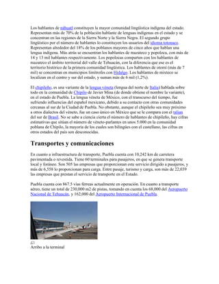Los hablantes de náhuatl constituyen la mayor comunidad lingüística indígena del estado.
Representan más de 70% de la población hablante de lenguas indígenas en el estado y se
concentran en las regiones de la Sierra Norte y la Sierra Negra. El segundo grupo
lingüístico por el número de hablantes lo constituyen los usuarios del idioma totonaco.
Representan alrededor del 18% de los poblanos mayores de cinco años que hablan una
lengua indígena. Más atrás se encuentran los hablantes de mazateco y popoloca, con más de
14 y 13 mil hablantes respectivamente. Los popolocas comparten con los hablantes de
mazateco el ámbito territorial del valle de Tehuacán, con la diferencia que ese es el
territorio histórico de la primera comunidad lingüística. Los hablantes de otomí (más de 7
mil) se concentran en municipios limítrofes con Hidalgo. Los hablantes de mixteco se
localizan en el centro y sur del estado, y suman más de 6 mil (1,2%).
El chipileño, es una variante de la lengua véneta (lengua del norte de Italia) hablada sobre
todo en la comunidad de Chipilo de Javier Mina (de donde obtiene el nombre la variante),
en el estado de Puebla. La lengua véneta de México, con el transcurso del tiempo, fue
sufriendo influencias del español mexicano, debido a su contacto con otras comunidades
cercanas al sur de la Ciudad de Puebla. No obstante, aunque el chipileño sea muy próximo
a otros dialectos del véneto, fue un caso único en México que se le compara con el talian
del sur de Brasil. No se sabe a ciencia cierta el número de hablantes de chipileño, hay cifras
estimativas que sitúan el número de véneto-parlantes en unos 5.000 en la comunidad
poblana de Chipilo, la mayoría de los cuales son bilingües con el castellano, las cifras en
otros estados del país son desconocidas.
Transportes y comunicaciones
En cuanto a infraestructura de transporte, Puebla cuenta con 10,242 km de carretera
pavimentada o revestida. Tiene 60 terminales para pasajeros, en que se genera transporte
local y foráneo. Son 505 las empresas que proporcionan este servicio dirigido a pasajeros, y
más de 6,558 lo proporcionan para carga. Entre pasaje, turismo y carga, son más de 22,039
las empresas que prestan el servicio de transporte en el Estado.
Puebla cuenta con 867.5 vías férreas actualmente en operación. En cuanto a transporte
aéreo, tiene un total de 230,000 m2 de pistas, tomando en cuenta los 68,000 del Aeropuerto
Nacional de Tehuacán, y 162,000 del Aeropuerto Internacional de Puebla.
Arribo a la terminal
 