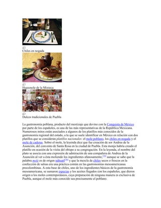 Chiles en nogada
Huaxmole de la Mixteca
Dulces tradicionales de Puebla
La gastronomía poblana, producto del mestizaje que devino con la Conquista de México
por parte de los españoles, es una de las más representativas de la República Mexicana.
Numerosos mitos están asociados a algunos de los platillos más conocidos de la
gastronomía regional del estado, a la que se suele identificar en México en relación con dos
platillos que se consideran platillos nacionales: el mole poblano, los chiles en nogada y el
mole de caderas. Sobre el mole, la leyenda dice que fue creación de sor Andrea de la
Asunción, del convento de Santa Rosa en la ciudad de Puebla. Esta monja habría creado el
platillo en ocasión de la visita del obispo a su congregación. En la leyenda, el nombre del
plato se asocia con una expresión de admiración de una compañera de Andrea de la
Asunción al ver a ésta moliendo los ingredientes afanosamente,[75]
aunque se sabe que la
palabra mole es de origen náhuatl[76]
y que la mezcla de chiles secos o frescos en la
confección de salsas era una práctica común en las gastronomías mesoamericanas
precolombinas. A esta base de chiles, uno de los ingredientes básicos de la gastronomía
mesoamericana, se sumaron especias y los aceites llegados con los españoles, que dieron
origen a los moles contemporáneos, cuya preparación de ninguna manera es exclusiva de
Puebla, aunque el mole más conocido sea precisamente el poblano.
 