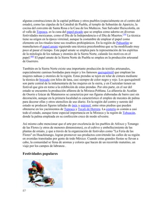 algunas construcciones de la capital poblana y otros pueblos (especialmente en el centro del
estado), como las cúpulas de la Catedral de Puebla, el templo de Sebastián de Aparicio, la
cocina del convento de Santa Rosa o la Casa de los Muñecos. San Salvador Huixcolotla, en
el valle de Tepeaca, es la cuna del papel picado que se emplea como adorno en diversas
festividades mexicanas, como el Día de la Independencia o el Día de Muertos.[79]
La técnica
tiene su origen en la época virreinal, aunque la costumbre de emplear el papel como
elemento en los rituales tiene sus resabios prehispánicos. En la región de Pahuatlán se
manufactura el papel amate siguiendo una técnica precolombina que se ha modificado muy
poco al pasar el tiempo. Este papel amate se emplea para la representación de los espíritus
de la mitología de los nahuas y otomíes de la Sierra Norte, calando los motivos en el
papel.[80]
El papel amate de la Sierra Norte de Puebla se emplea en la producción artesanal
de Guerrero.
También en la Sierra Norte existe una importante producción de textiles artesanales,
especialmente camisas bordadas para mujer y los famosos quexquémitl que emplean las
mujeres nahuas y otomíes de la región. Estas prendas se tejen en telar de cintura mediante
la técnica de brocado con hilos de lana, casi siempre de color negro y rojo. Los quexquémitl
son parte central de la indumentaria de las mujeres en la sierra, y en Cuetzalan tienen un
festival que gira en torno a la exhibición de estas prendas. Por otra parte, en el sur del
estado se encuentra la producción alfarera de la Mixteca Poblana. La alfarería de Acatlán
de Osorio e Izúcar de Matamoros se caracteriza por sus figuras elaboradas de barro casi sin
decoración, aunque en la primera localidad es característico el empleo de mecates de palma
para decorar ollas y otros utensilios de uso diario. En la región del centro y sureste del
estado se producen figuras talladas de ónix y mármol, entre otras piedras que pueden
obtenerse en los yacimientos de Tepeaca y Tecali de Herrera. La cestería es común a casi
todo el estado, aunque tiene especial importancia en la Mixteca y la región de Tehuacán,
donde la palma empleada en su confección crece de modo silvestre.
Así mismo cabe mencionar que el arte por excelencia de los pueblos de Atlixco y Tenango
de las Flores (y otros de menores dimensiones), es el cultivo y embellecimiento de las
plantas de ornato, y que a través de la organización de festivales como "La Feria de las
Flores" en Huachinango, logran promover sus productos convirtendo las calles de su región
en avenidas transitadas por gente de todo México. Cuando estas grandes fiestas se llevan a
cabo, la comunidad se llena de aromas y colores que hacen de un recorrido matutino, un
viaje por los campos de labranza .
Festividades populares
 