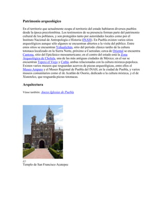 Patrimonio arqueológico
En el territorio que actualmente ocupa el territorio del estado habitaron diversos pueblos
desde la época precolombina. Los testimonios de su presencia forman parte del patrimonio
cultural de los poblanos, y son protegidos tanto por autoridades locales como por el
Instituto Nacional de Antropología e Historia (INAH). En Puebla existen varios sitios
arqueológicos aunque sólo algunos se encuentran abiertos a la visita del público. Entre
estos sitios se encuentran Yohualichán, sitio del período clásico tardío de la cultura
totonaca localizado en la Sierra Norte, próximo a Cuetzalan; cerca de Oriental se encuentra
Cantona, sitio del Epiclásico mesoamericano; en el centro del estado está la Zona
Arqueológica de Cholula, una de las más antiguas ciudades de México; en el sur se
encuentran Tepexi el Viejo y Cuthá, ambas relacionadas con la cultura mixteca-popoloca.
Existen varios museos que resguardan acervos de piezas arqueológicas, entre ellos el
Museo Amparo y el Museo Regional de Puebla del INAH, en la ciudad de Puebla, y varios
museos comunitarios como el de Acatlán de Osorio, dedicado a la cultura mixteca, y el de
Xiutetelco, que resguarda piezas totonacas.
Arquitectura
Véase también: Anexo:Iglesias de Puebla
Templo de San Francisco Acatepec
 