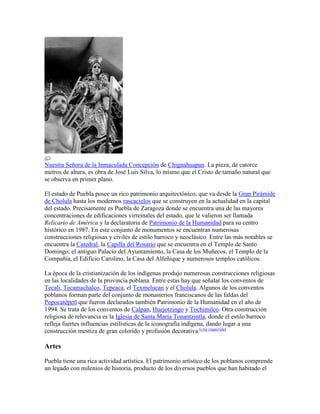 Nuestra Señora de la Inmaculada Concepción de Chignahuapan. La pieza, de catorce
metros de altura, es obra de José Luis Silva, lo mismo que el Cristo de tamaño natural que
se observa en primer plano.
El estado de Puebla posee un rico patrimonio arquitectónico, que va desde la Gran Pirámide
de Cholula hasta los modernos rascacielos que se construyen en la actualidad en la capital
del estado. Precisamente es Puebla de Zaragoza donde se encuentra una de las mayores
concentraciones de edificaciones virreinales del estado, que le valieron ser llamada
Relicario de América y la declaratoria de Patrimonio de la Humanidad para su centro
histórico en 1987. En este conjunto de monumentos se encuentran numerosas
construcciones religiosas y civiles de estilo barroco y neoclásico. Entre las más notables se
encuentra la Catedral, la Capilla del Rosario que se encuentra en el Templo de Santo
Domingo; el antiguo Palacio del Ayuntamiento, la Casa de los Muñecos, el Templo de la
Compañía, el Edificio Carolino, la Casa del Alfeñique y numerosos templos católicos.
La época de la cristianización de los indígenas produjo numerosas construcciones religiosas
en las localidades de la provincia poblana. Entre estas hay que señalar los conventos de
Tecali, Tecamachalco, Tepeaca, el Texmelucan y el Cholula. Algunos de los conventos
poblanos forman parte del conjunto de monasterios franciscanos de las faldas del
Popocatépetl que fueron declarados también Patrimonio de la Humanidad en el año de
1994. Se trata de los conventos de Calpan, Huejotzingo y Tochimilco. Otra construcción
religiosa de relevancia es la Iglesia de Santa María Tonantzintla, donde el estilo barroco
refleja fuertes influencias estilísticas de la iconografía indígena, dando lugar a una
construcción mestiza de gran colorido y profusión decorativa.[cita requerida]
Artes
Puebla tiene una rica actividad artística. El patrimonio artístico de los poblanos comprende
un legado con milenios de historia, producto de los diversos pueblos que han habitado el
 