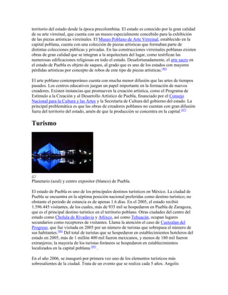 territorio del estado desde la época precolombina. El estado es conocido por la gran calidad
de su arte virreinal, que cuenta con un museo especialmente concebido para la exhibición
de las piezas artísticas virreinales. El Museo Poblano de Arte Virreinal, establecido en la
capital poblana, cuenta con una colección de piezas artísticas que formaban parte de
distintas colecciones públicas y privadas. En las construcciones virreinales poblanas existen
obras de gran calidad que se integran a la arquitectura del lugar, como testifican las
numerosas edificaciones religiosas en todo el estado. Desafortunadamente, el arte sacro en
el estado de Puebla es objeto de saqueo, al grado que es uno de los estados con mayores
pérdidas artísticas por concepto de robos de este tipo de piezas artísticas.[86]
El arte poblano contemporáneo cuenta con mucha menor difusión que las artes de tiempos
pasados. Los centros educativos juegan un papel importante en la formación de nuevos
creadores. Existen instancias que promueven la creación artística, como el Programa de
Estímulo a la Creación y al Desarrollo Artístico de Puebla, financiado por el Consejo
Nacional para la Cultura y las Artes y la Secretaría de Cultura del gobierno del estado. La
principal problemática es que las obras de creadores poblanos no cuentan con gran difusión
fuera del territorio del estado, amén de que la producción se concentra en la capital.[87]
Turismo
Planetario (azul) y centro expositor (blanco) de Puebla.
El estado de Puebla es uno de los principales destinos turísticos en México. La ciudad de
Puebla se encuentra en la séptima posición nacional preferidas como destino turístico; no
obstante el periodo de estancia es de apenas 1.6 días. En el 2005, el estado recibió
1.596.445 visitantes, de los cuales, más de 935 mil se hospedaron en Puebla de Zaragoza,
que es el principal destino turístico en el territorio poblano. Otras ciudades del centro del
estado como Cholula de Rivadavia y Atlixco, así como Tehuacán, ocupan lugares
secundarios como receptores de visitantes. Llama la atención el caso de Cuetzalan del
Progreso, que fue visitada en 2005 por un número de turistas que sobrepasa el número de
sus habitantes.[88]
Del total de turistas que se hospedaron en establecimientos hoteleros del
estado en 2005, más de 1 millón 400 mil fueron mexicanos, y menos de 180 mil fueron
extranjeros; la mayoría de los turistas foráneos se hospedaron en establecimientos
localizados en la capital poblana.[89]
.
En el año 2006, se inauguró por primera vez uno de los elementos turísticos más
sobresalientes de la ciudad. Trata de un evento que se realiza cada 5 años. Angelis
 