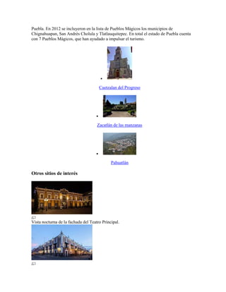 Puebla. En 2012 se incluyeron en la lista de Pueblos Mágicos los municipios de
Chignahuapan, San Andrés Cholula y Tlatlauquitepec. En total el estado de Puebla cuenta
con 7 Pueblos Mágicos, que han ayudado a impulsar el turismo.

Cuetzalan del Progreso

Zacatlán de las manzanas

Pahuatlán
Otros sitios de interés
Vista nocturna de la fachada del Teatro Principal.
 