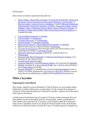 Oficina postal
Otros atractivos turísticos importantes del estado son:
 Museo Amparo, Museo Bello y González, Ex Convento de Santa Rosa, Museo de la
Revolución, Museo Nacional de los Ferrocarriles Mexicanos, La Concordia y el
Patio de Azulejos, Fuertes de Loreto y Guadalupe, Catedral, Biblioteca Palafoxiana,
Teatro Principal, Mercado de Artesanías "El Parián", Mercado de Sabores, Casa de
Alfeñique, Museo y Pinacoteca José Luis Bello y Zetina, Planetario de Puebla y el
Zoológico y Parque Africam Safari, Museo Universitario Casa de los Muñecos, en
la capital del estado.
 Valle de Piedras Encimadas, en Zacatlán.
 Cola de Caballo, en Zacapoaxtla.
 Convento Franciscano, en Tecamachalco.
 Grutas Karmidas, en Zapotitlán de Mendez.
 Iglesia de San Francisco y Museo Regional de Cuetzalan, en Cuetzalan.
 Iglesia de San Francisco y Museo Colonial en Huejotzingo.
 Convento de San Francisco, Plaza Principal, Museo de Casa de Cultura y zona
arqueológica de Cholula, en San Pedro Cholula.
 Iglesia de la Purísima Concepción, elaboración y venta de esferas, en
Chignahuapan.
 Iglesia de Santa María Tonantzintla y la Iglesia de San Francisco Acatepec, en el
municipio de San Andrés Cholula.
 Convento Franciscano de Calpan
 Los Reyes Metzontla, comunidad popoloca alfarera, en el municipio de Zapotitlán.
 Pahutlán, municipio de la Sierra Norte de Puebla, que en 2012 ha sido declarado el
tercer Pueblo Mágico del Estado.
 Santiago Xalitzintla, la comunidad más cercana al volcán Popocatépetl, al cual se
venera y se le llama, popularmente, Don Gregorio o Don Goyo. Durante el mes de
marzo llevan una ofrenda hasta sus faldas con la finalidad de solicitarle lluvia.
Mitos y leyendas
Popocatepetl e Iztaccihuatl
Hace tiempo, cuando los aztecas dominaban el Valle de México, los otros pueblos debían
obedecerlos y rendirles tributo, pese a su descontento. Un día, cansado de la opresión, el
cacique de Tlaxcala decidió pelear por la libertad de su pueblo y empezó una terrible guerra
entre aztecas y tlaxcaltecas.
La bella princesa Iztaccíhuatl, hija del cacique de Tlaxcala, se había enamorado del joven
Popocatépetl, uno de los principales guerreros de este pueblo. Ambos se profesaban un
amor inmenso, por lo que antes de ir a la guerra, el joven pidió al padre de la princesa la
mano de ella si regresaba victorioso. El cacique de Tlaxcala aceptó el trato, prometiendo
recibirlo con el festín del triunfo y el lecho de su amor. El valiente guerrero se preparó con
 