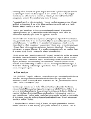 hombres y armas, partiendo a la guerra después de escuchar la promesa de que la princesa
lo esperaría para casarse con él a su regreso. Al poco tiempo, un rival de Popocatépetl
inventó que éste había muerto en combate. Al enterarse, la princesa Iztaccíhuatl lloró
amargamente la muerte de su amado y luego murió de tristeza.
Popocatépetl venció en todos los combates y regresó triunfante a su pueblo, pero al llegar,
recibió la terrible noticia de que la hija del cacique había muerto. De nada le servían la
riqueza y poderío ganados si no tenía su amor.
Entonces, para honrarla y a fin de que permaneciera en la memoria de los pueblos,
Popocatépetl mandó que 20,000 esclavos construyeran una gran tumba ante el Sol,
amontonando diez cerros para formar una gigantesca montaña.
Desconsolado, tomó el cadáver de su princesa y lo cargó hasta depositarlo recostado en su
cima, que tomó la forma de una mujer dormida. El joven le dio un beso póstumo, tomó una
antorcha humeante y se arrodilló en otra montaña frente a su amada, velando su sueño
eterno. La nieve cubrió sus cuerpos y los dos se convirtieron, lenta e irremediablemente, en
volcanes. Desde entonces permanecen juntos y silenciosos Iztaccíhuatl y Popocatépetl,
quien a veces se acuerda del amor y de su amada; entonces su corazón, que guarda el fuego
de la pasión eterna, tiembla y su antorcha echa un humo tristísimo…
Durante muchos años y hasta poco antes de la Conquista, las doncellas muertas por amores
desdichados eran sepultadas en las faldas del Iztaccíhuatl. En cuanto al cobarde tlaxcalteca
que por celos mintió a Iztaccíhuatl sobre la muerte de Popocatépetl, desencadenando esta
tragedia, fue a morir desorientado muy cerca de su tierra, también se convirtió en una
montaña, el Pico de Orizaba y se cubrió de nieve. Le pusieron por nombre Citlaltépetl, o
“Cerro de la estrella” y desde allá lejos vigila el sueño eterno de los dos amantes a quienes
nunca, jamás podrá separar.
La china poblana
En la Iglesia de la Compañía, en Puebla, cerca de la puerta que comunica el presbiterio con
la sacristía, hay empotrada en la pared una lápida que señala el lugar donde fueron
enterrados los restos mortales de Catarina de San Juan. En 1907, existía una calle llamada
De las Chinitas, donde Mirnha vivió.
Cuentan viejos cronistas que en el año 1609, nació en la ciudad de Indra Prastha una
princesa llamada Mirnha, de la estirpe de los mongoles de la India Oriental. Al huir de los
turcos, la familia llegó a la costa, donde arribaron los portugueses dedicados al tráfico de
esclavos. Mirnha era de color casi blanco, cabellos claros, frente espaciosa, ojos vivos,
nariz bien delineada y garboso andar. Un día, la princesa paseaba por la playa, en compañía
de un hermano menor, fue hecha prisionera y llevada a Cochín, para después ser enviada a
Manila, en las Islas Filipinas.
El marqués de Gálvez, entonces virrey de México, encargó al gobernador de Manila la
compra "de esclavas de buen parecer y gracia para el ministerio de su palacio". Trato de
 
