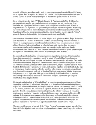 adquirir a Mirnha; pero el mercader tenía el encargo anterior del capitán Miguel de Sosa y
de su esposa, doña Margarita de Chávez. "La chinita", fue sigilosamente embarcada para la
Nueva España en 1620. Para ser entregada al matrimonio que la recibió en México.
En el primer tercio del siglo XVII llegó al puerto de Acapulco, en la Nao de China. La
esclava oriental portaba una rara indumentaria, compuesta por una camisa con ricos
bordados, un zagalejo de brillantes colores, con lentejuelas, unas chancletas de seda y
largas trenzas. Era la primera vez que una mujer de rasgos orientales llegaba a Acapulco y
su vestimenta despertó la curiosidad de los concurrentes a la feria que se celebraba a la
llegada de la Nao. La gente se preguntaba cómo había llegado a México aquella "China",
como la llamaron de inmediato; sin tomar en cuenta su origen hindú.
Sus dueños en Puebla bautizaron a la recién llegada en la iglesia del Santo Ángel de Analco
con el nombre de Catarina de San Juan. Se educó cristianamente y más que sirvienta, la
vieron en todas partes como miembro de la familia Sosa. Casó con un esclavo de origen
chino, Domingo Suárez, con el cual se rehusó a hacer vida marital. Con sus padres
adoptivos seguía luciendo sus raros ropajes, que mezcló con los indígenas, dando
nacimiento al traje típico de la China Poblana, como dio en llamarle la gente, hasta que por
fin ingresó al convento de Santa Catalina en donde logró fama de Santa.
En torno al vestido de la china poblana se conocen legendarias historias. Catarina de San
Juan vistió siempre trajes parecidos a los de la actual “China Poblana”, por lo que se
identificaba con las indias de la región y a la vez recordaba sus trajes orientales. Evocando
sus atuendos cortesanos, la princesa copia el enredo confeccionado con dos piezas de tela
de contrastados tonos, para convertirlo en la falda europea, amplia y con los bajos en picos,
bordada de lentejuelas y chaquira. El huipil, en la camisa española también bordada. La faja
o chincuete en el rebozo suelto, sobre los hombros y los brazos. Los colores verde, blanco y
rojo fueron adoptados más tarde, de la Bandera Nacional, una vez que México alcanzó su
independencia en el siglo XIX. Más que oriental el traje de China Poblana es mestizo
mexicano y habla claro de la fusión de las culturas indígena y española, que cuajó en
multitud de obras de gran belleza
El atuendo tradicional de la “China Poblana” se compone esencialmente de rebozo, blusa
zagalejo y zapatillas. El rebozo más apropiado es el llamado de bolita en colores palomo y
coyote. La blusa lleva bordados de chaquira en vivos colores y es de manga corta. El castor
o sea la falda, consta de dos secciones: la superior, de unos 25 cm. aproximadamente, de
percal o de seda verde, de igual matiz que la pretina. La inferior recamada de bordados
realizados en lentejuela y chaquira en forma de flores, aves y mariposas multicolores. El
peinado de dos trenzas, con raya en medio, lo rematan moños de listón de los mismos
colores del ceñidor. Lleva arracadas o zarcillos; en el cuello, gargantilla de corales. En
algunos casos se usa con sombrero jarano, discretamente adornado con barbiquejo de
gamuza o de cinta de popotillo. Las zapatillas son forradas en seda verde o roja.
Muchos consideran que la leyenda de la “China Poblana” no pasa de ser eso; leyenda. Pero
la tradición ha dejado el traje, que sigue siendo usado a través de los siglos por las mujeres
mexicanas.
 