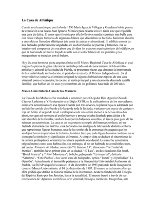 La Casa de Alfeñique
Cuenta una leyenda que en el año de 1790 María Ignacia Villegas y Guadiana había puesto
de condición a su novio Juan Ignacio Morales para casarse con él, tenía este que regalarle
una casa de dulce. El amor que él sentía por ella lo llevó a mandar construir una bella casa
con ricos trabajos barrocos de argamasa blanca que decoraban su fachada, haciendo alusión
a unos dulces llamados alfeñiques (de pasta de azúcar y almendras). El edificio consta de
dos fachadas perfectamente anguladas en su distribución de puertas y balcones. En su
interior está compuesta de tres pisos que dividen los cuerpos arquitectónicos del edificio, en
que la balconada de hierro forjado resalta con el color blanco de los puntales y las
marquesinas se mezclan con el balcón.
Hoy día esta hermosa pieza arquitectónica es El Museo Regional Casa de Alfeñique el cual
resguarda piezas de gran relevancia contribuyendo así al conocimiento del desarrollo
artístico y cultural de la ciudad de Puebla, se presentan piezas que denotan la importancia
de la ciudad desde su fundación, el periodo virreinal y el México Independiente. En el
tercer nivel se conserva el entorno original de algunas habitaciones típicas de una casa
virreinal como el comedor, la cocina, el salón principal y una ricamente decorada capilla
familiar, que hablan de los usos y costumbres de los poblanos hace más de 200 años.
Museo Universitario Casa de los Muñecos
La Casa de los Muñecos fue mandada a construir por el Regidor Don Agustín Ovando
Cáceres Ledezma y Villavicencio en el Siglo XVIII, en la calle primera de los mercaderes,
como era denominada en esa época. Cuenta con tres niveles, la planta baja es adornada con
un balcón corrido distribuido a lo largo de toda la fachada, ventanas con marco de cantera y
reja de fierro; el segundo nivel o entrepiso es de una altura menor a la de los otros dos
pisos, por que así normaba el estilo barroco y porque estaba diseñado para alojar a la
servidumbre de la familia, también lo recorren balcones sencillos; el tercer piso goza de las
mismas características. La casa es un majestuoso ejemplo del barroco poblano, así su
fachada elaborada con ladrillo, está decorada con azulejos de talavera de distintos colores
que representan figuras humanas, una de las teorías de la construcción asegura que los
azulejos fueron importados de la India, también dice que cada figura humana contiene en su
iconografía símbolos y significados diferentes. A simple vista se deduce el sincretismo de
la cultura prehispánica oriental y la cultura española occidental. La casa fue construida
originalmente como casa habitación, sin embargo, al no ser habitada tuvo múltiples usos,
así como: Almacén de hilados, comercio “El famoso 33”, almacenes “la Ciudad de
México”, también fue el primer cine de la ciudad, “El Lux”, en dos ocasiones fue hotel,
“Hotel Francia” y “Hotel Monterrey”, boliche, peluquería “La imperial”, dulcería
“Salambo”, “Foto Puebla”, dos veces casa de huéspedes, óptica “Turati” y el periódico” La
Opinión”. Actualmente el inmueble pertenece a la Benemérita Universidad Autónoma de
Puebla. La BUAP adquirió la casa el 11 de diciembre de 1983 para más tarde inaugurarla
como el Museo Universitario, el 10 de diciembre de 1987. El museo actualmente alberga
obra gráfica que define la historia misma de la institución, desde la fundación del Colegio
del Espíritu Santo por los Jesuitas, hasta la actualidad. El museo buscó a través de sus
colecciones de: Aparatos científicos, arte virreinal, biología, medicina, fotografías, arte
 