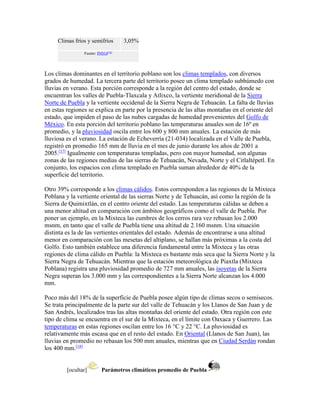 Climas fríos y semifríos 3,05%
Fuente: INEGI[16]
Los climas dominantes en el territorio poblano son los climas templados, con diversos
grados de humedad. La tercera parte del territorio posee un clima templado subhúmedo con
lluvias en verano. Esta porción corresponde a la región del centro del estado, donde se
encuentran los valles de Puebla-Tlaxcala y Atlixco, la vertiente meridional de la Sierra
Norte de Puebla y la vertiente occidenal de la Sierra Negra de Tehuacán. La falta de lluvias
en estas regiones se explica en parte por la presencia de las altas montañas en el oriente del
estado, que impiden el paso de las nubes cargadas de humedad provenientes del Golfo de
México. En esta porción del territorio poblano las temperaturas anuales son de 16º en
promedio, y la pluviosidad oscila entre los 600 y 800 mm anuales. La estación de más
lluviosa es el verano. La estación de Echeverría (21-034) localizada en el Valle de Puebla,
registró en promedio 165 mm de lluvia en el mes de junio durante los años de 2001 a
2005.[17]
Igualmente con temperaturas templadas, pero con mayor humedad, son algunas
zonas de las regiones medias de las sierras de Tehuacán, Nevada, Norte y el Citlaltépetl. En
conjunto, los espacios con clima templado en Puebla suman alrededor de 40% de la
superficie del territorio.
Otro 39% corresponde a los climas cálidos. Estos corresponden a las regiones de la Mixteca
Poblana y la vertiente oriental de las sierras Norte y de Tehuacán, así como la región de la
Sierra de Quimixtlán, en el centro oriente del estado. Las temperaturas cálidas se deben a
una menor altitud en comparación con ámbitos geográficos como el valle de Puebla. Por
poner un ejemplo, en la Mixteca las cumbres de los cerros rara vez rebasan los 2.000
msnm, en tanto que el valle de Puebla tiene una altitud de 2.160 msnm. Una situación
distinta es la de las vertientes orientales del estado. Además de encontrarse a una altitud
menor en comparación con las mesetas del altiplano, se hallan más próximas a la costa del
Golfo. Esto también establece una diferencia fundamental entre la Mixteca y las otras
regiones de clima cálido en Puebla: la Mixteca es bastante más seca que la Sierra Norte y la
Sierra Negra de Tehuacán. Mientras que la estación meteorológica de Piaxtla (Mixteca
Poblana) registra una pluviosidad promedio de 727 mm anuales, las isoyetas de la Sierra
Negra superan los 3.000 mm y las correspondientes a la Sierra Norte alcanzan los 4.000
mm.
Poco más del 18% de la superficie de Puebla posee algún tipo de climas secos o semisecos.
Se trata principalmente de la parte sur del valle de Tehuacán y los Llanos de San Juan y de
San Andrés, localizados tras las altas montañas del oriente del estado. Otra región con este
tipo de clima se encuentra en el sur de la Mixteca, en el límite con Oaxaca y Guerrero. Las
temperaturas en estas regiones oscilan entre los 16 °C y 22 °C. La pluviosidad es
relativamente más escasa que en el resto del estado. En Oriental (Llanos de San Juan), las
lluvias en promedio no rebasan los 500 mm anuales, mientras que en Ciudad Serdán rondan
los 400 mm.[18]
[ocultar] Parámetros climáticos promedio de Puebla
 