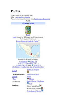 Puebla
De Wikipedia, la enciclopedia libre
Saltar a: navegación, búsqueda
Para otros usos de este término, véase Puebla (desambiguación).
Puebla
Estado de México
Escudo
Lema: Unidos en el Tiempo, en el Esfuerzo, en la
Justicia y en la Esperanza
Himno: Himno al Estado de Puebla [1]
Localización de Puebla en México
Coordenadas: 19°00′13″N
97°53′18″O / 19.003611111111, -
97.888333333333Coord.: 19°00′13″N
97°53′18″O / 19.003611111111, -97.888333333333
Capital
Puebla de Zaragoza
Ciudad más poblada Puebla de Zaragoza
Entidad Estado
• País México
Gobernador
Senadores
Rafael Moreno Valle Rosas
(ver)
Blanca Alcalá Ruiz
María Lucero Saldaña
Javier Lozano Alarcón
 