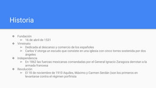 Historia
❖ Fundación
➢ 16 de abril de 1531
❖ Virreinato
➢ Dedicada al descanso y comercio de los españoles
➢ Carlos V otorga un escudo que consiste en una iglesia con cinco torres sostenida por dos
ángeles
❖ Independencia
➢ En 1862 las fuerzas mexicanas comandadas por el General Ignacio Zaragoza derrotan a la
armada francesa
❖ Revolución
➢ El 18 de noviembre de 1910 Aquiles, Máximo y Carmen Serdán (son los primeros en
levantarse contra el régimen porfirista
 
