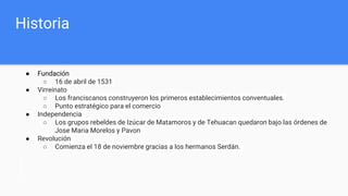 Historia
● Fundación
○ 16 de abril de 1531
● Virreinato
○ Los franciscanos construyeron los primeros establecimientos conventuales.
○ Punto estratégico para el comercio
● Independencia
○ Los grupos rebeldes de Izúcar de Matamoros y de Tehuacan quedaron bajo las órdenes de
Jose Maria Morelos y Pavon
● Revolución
○ Comienza el 18 de noviembre gracias a los hermanos Serdán.
 